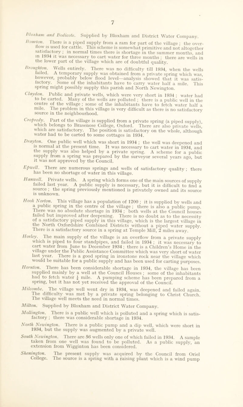 HI ox ham and Bodicote. Supplied by Bloxham and District Water Company. Bourton. There is a piped supply from a ram for part of the village ; the over- 11 ow is used for cattle. This scheme is somewhat primitive and not altogether satisfactory ; in normal times there is shortage in the summer months, and m 1934 it was necessary to cart water for three months ; there are wells in the lower part of the village which are of doubtful quality. Broughton. Wells entirely. There was no difficulty till 1934, when the wells faded. A temporary supply was obtained from a private spring which was, how ever, probably below flood level—analysis showed that it was satis¬ factory. Some of the inhabitants have to carry water half a mile. This spring might possibly supply this parish and North Newington. Clay don. Public and private wells, which were very short in 1934 ; water had to be carted. Many of the wells are polluted ; there is a public well in the centre of the village ; some of the inhabitants have to fetch water half a mile. The problem in this village is very difficult as there is no satisfactory source in the neighbourhood. Cropredy. Part of the village is supplied from a private spring (a piped supply), which belongs to Brasenose College, Oxford. There are also private wells,’ which are satisfactory. The position is satisfactory on the whole, although water had to be carted to some cottages in 1934. Drayton. One public well which was short in 1934 ; the well was deepened and is normal at the present time. It was necessary to cart water in 1934, and the supply was also helped by a private spring. A scheme for a public supply from a spring was prepared by the surveyor several years ago, but it was not approved by the Council. Epwell. There are numerous springs and wells of satisfactory quality ; there has been no shortage of water in this village. Hanwell. Private wells. A spring which forms one of the main sources of supply failed last year. A public supply is necessary, but it is difficult to find a source ; the spring previously mentioned is privately owned and its source is unknown. Hook Norton. This village has a population of 1200 ; it is supplied by wells and a public spring in the centre of the village ; there is also a public pump. There was no absolute shortage in 1934 ; both wells at the Council houses failed but improved after deepening. There is no doubt as to the necessity of a satisfactory piped supply in this village, which is the largest village in the North Oxfordshire Combined Districts without a piped water supply. There is a satisfactory source in a spring at Temple Mill, 2 miles away. Horley. The main supply of the village is an overflow from a private supply which is piped to four standpipes, and failed in 1934 ; it was necessary to cart water from June to December 1934 ; there is a Children’s Home in the village under the Public Assistance Committee which was very short of water last year. There is a good spring in ironstone rock near the village which would be suitable for a public supply and has been used for carting purposes. Hornton. There has been considerable shortage in 1934, the village has been supplied mainly by a well at the Council Houses ; some of the inhabitants had to fetch water J mile. A pumping scheme has been prepared from a spring, but it has not yet received the approval of the Council. Milcombe. The village well went dry in 1934, was deepened and failed again. The difficulty was met by a private spring belonging to Christ Church. The village well meets the need in normal times. Milton. Supplied by Bloxham and District Water Company. Mollington. There is a public well which is polluted and a spring which is satis¬ factory ; there was considerable shortage in 1934. North Newington. There is a public pump and a dip well, which were short in 1934, but the supply was augmented by a private well. South Newington. There are 56 wells only one of which failed in 1934. A sample taken from one well was found to be polluted. As a public supply, an extension from Wigginton has been considered. Shenington. The present supply was acquired by the Council from Oriel College. The source is a spring with a raising plant which is a wind pump
