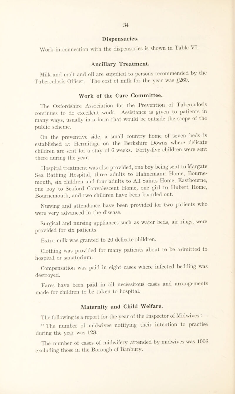 Dispensaries. Work in connection with the dispensaries is shown in Table \ I. Ancillary Treatment. Milk and malt and oil are supplied to persons recommended by the Tuberculosis Officer. The cost of milk for the year was £260. Work of the Care Committee. The Oxfordshire Association for the Prevention of Tuberculosis continues to do excellent work. Assistance is given to patients in many ways, usually in a form that would be outside the scope of the public scheme. On the preventive side, a small country home of seven beds is established at Hermitage on the Berkshire Downs where delicate children are sent for a stay of 6 weeks. Forty-five children were sent there during the year. Hospital treatment was also provided, one boy being sent to Margate Sea Bathing Hospital, three adults to Hahnemann Home, Bourne¬ mouth, six children and four adults to All Saints Home, Eastbourne, one boy to Seaford Convalescent Home, one girl to Hubert Home, Bournemouth, and two children have been boarded out. Nursing and attendance have been provided for two patients who were very advanced in the disease. Surgical and nursing appliances such as water beds, air rings, were provided for six patients. Extra milk was granted to 20 delicate children. Clothing was provided for many patients about to be admitted to hospital or sanatorium. Compensation was paid in eight cases where infected bedding was destroyed. Fares have been paid in all necessitous cases and arrangements made for children to be taken to hospital. Maternity and Child Welfare. The following is a report for the year of the Inspector of Midwives “ The number of midwives notifying their intention to practise during the year was 123. The number of cases of midwifery attended by midwives was 1006 excluding those in the Borough of Banbury.