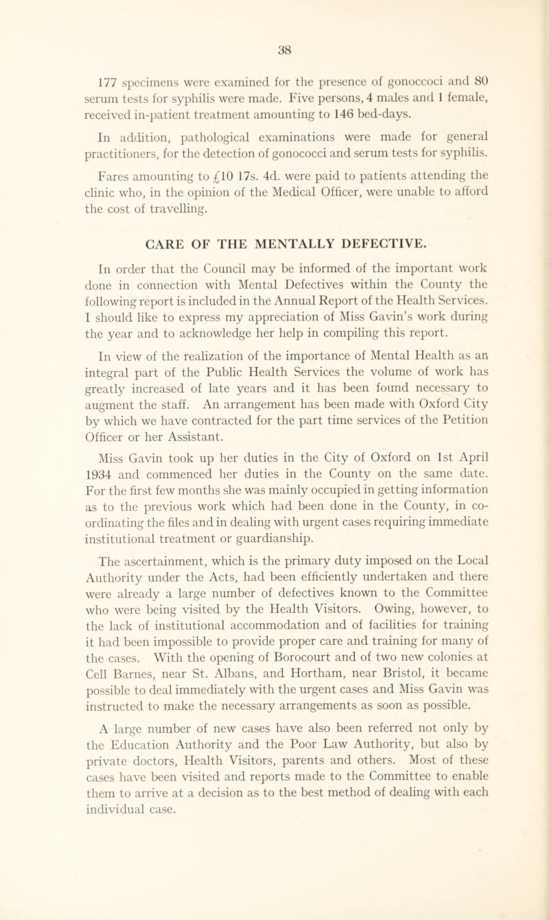 177 specimens were examined for the presence of gonoccoci and 80 serum tests for syphilis were made. Five persons, 4 males and 1 female, received in-patient treatment amounting to 146 bed-days. In addition, pathological examinations were made for general practitioners, for the detection of gonococci and serum tests for syphilis. Fares amounting to £10 17s. 4d. were paid to patients attending the clinic who, in the opinion of the Medical Officer, were unable to afford the cost of travelling. CARE OF THE MENTALLY DEFECTIVE. In order that the Council may be informed of the important work done in connection with Mental Defectives within the County the following report is included in the Annual Report of the Health Services. I should like to express my appreciation of Miss Gavin’s work during the year and to acknowledge her help in compiling this report. In view of the realization of the importance of Mental Health as an integral part of the Public Health Services the volume of work has greatly increased of late years and it has been found necessary to augment the staff. An arrangement has been made with Oxford City by which we have contracted for the part time services of the Petition Officer or her Assistant. Miss Gavin took up her duties in the City of Oxford on 1st April 1934 and commenced her duties in the County on the same date. For the first few months she was mainly occupied in getting information as to the previous work which had been done in the County, in co¬ ordinating the files and in dealing with urgent cases requiring immediate institutional treatment or guardianship. The ascertainment, which is the primary duty imposed on the Local Authority under the Acts, had been efficiently undertaken and there were already a large number of defectives known to the Committee who were being visited by the Health Visitors. Owing, however, to the lack of institutional accommodation and of facilities for training it had been impossible to provide proper care and training for many of the cases. With the opening of Borocourt and of two new colonies at Cell Barnes, near St. Albans, and Hortham, near Bristol, it became possible to deal immediately with the urgent cases and Miss Gavin was instructed to make the necessary arrangements as soon as possible. A large number of new cases have also been referred not only by the Education Authority and the Poor Law Authority, but also by private doctors, Health Visitors, parents and others. Most of these cases have been visited and reports made to the Committee to enable them to arrive at a decision as to the best method of dealing with each individual case.