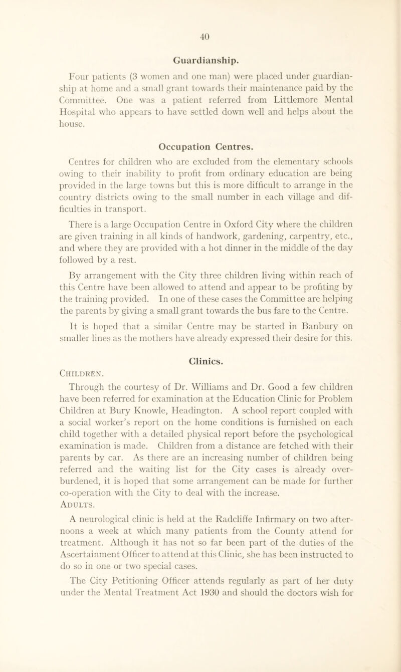 Guardianship. Four patients (3 women and one man) were placed under guardian¬ ship at home and a small grant towards their maintenance paid by the Committee. One was a patient referred from Littlemore Mental Hospital who appears to have settled down well and helps about the house. Occupation Centres. Centres for children who are excluded from the elementary schools owing to their inability to profit from ordinary education are being provided in the large towns but this is more difficult to arrange in the country districts owing to the small number in each village and dif¬ ficulties in transport. There is a large Occupation Centre in Oxford City where the children are given training in all kinds of handwork, gardening, carpentry, etc., and where they are provided with a hot dinner in the middle of the day followed by a rest. By arrangement with the City three children living within reach of this Centre have been allowed to attend and appear to be profiting by the training provided. In one of these cases the Committee are helping the parents by giving a small grant towards the bus fare to the Centre. It is hoped that a similar Centre may be started in Banbury on smaller lines as the mothers have already expressed their desire for this. Clinics. Children. Through the courtesy of Dr. Williams and Dr. Good a few children have been referred for examination at the Education Clinic for Problem Children at Bury Ivnowle, Headington. A school report coupled with a social worker’s report on the home conditions is furnished on each child together with a detailed physical report before the psychological examination is made. Children from a distance are fetched with their parents by car. As there are an increasing number of children being referred and the waiting list for the City cases is already over¬ burdened, it is hoped that some arrangement can be made for further co-operation with the City to deal with the increase. Adults. A neurological clinic is held at the Radcliffe Infirmary on two after¬ noons a week at which many patients from the County attend for treatment. Although it has not so far been part of the duties of the Ascertainment Officer to attend at this Clinic, she has been instructed to do so in one or two special cases. The City Petitioning Officer attends regularly as part of her duty under the Mental Treatment Act 1930 and should the doctors wish for