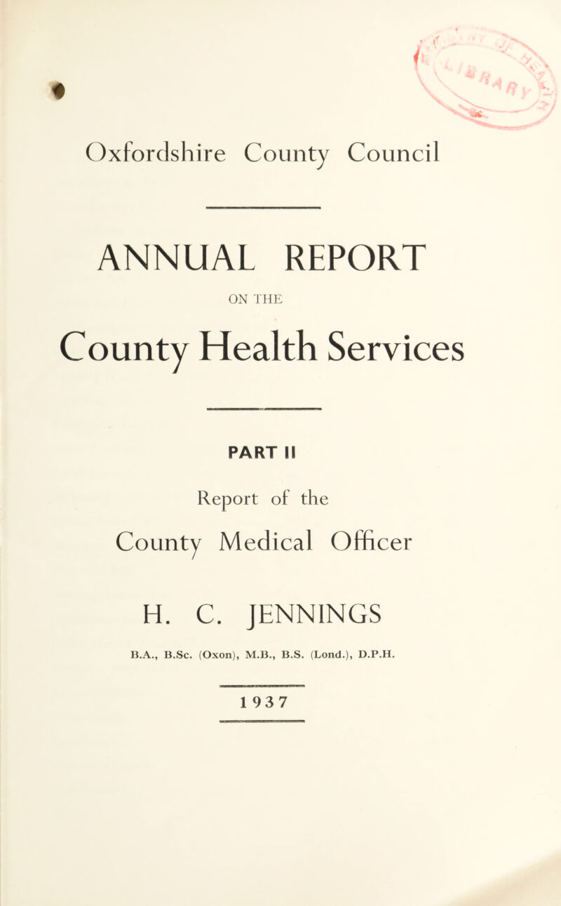 t Oxfordshire County Council ANNUAL REPORT ON THE County Health Services PART ii Report of the County Medical Officer H. C. JENNINGS B.A., B.Sc. (Oxon), M.B., B.S. (Lond.)i D.P.H. 1937