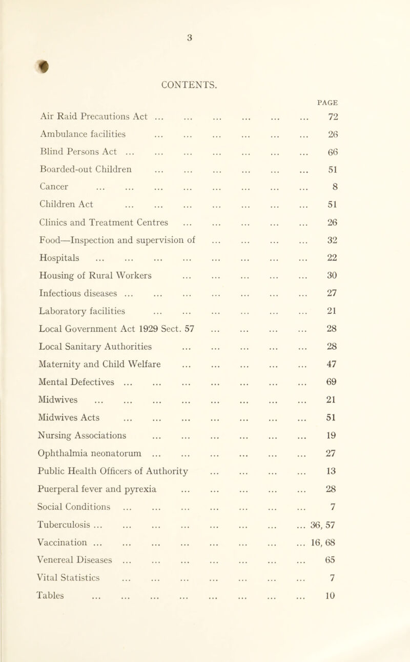 CONTENTS. Air Raid Precautions Act ... Ambulance facilities Blind Persons Act ... Boarded-out Children Cancer Children Act Clinics and Treatment Centres Food—Inspection and supervision of Hospitals Housing of Rural Workers Infectious diseases ... Laboratory facilities Local Government Act 1929 Sect. 57 Local Sanitary Authorities Maternity and Child Welfare Mental Defectives ... Midwives . Midwives Acts Nursing Associations Ophthalmia neonatorum Public Health Officers of Authority Puerperal fever and pyrexia Social Conditions Tuberculosis ... Vaccination ... Venereal Diseases Vital Statistics ro Vyl pc -1* u. lyivu ••• • • • ••• ••• • PAGE 72 26 66 51 8 51 26 32 22 30 27 21 28 28 47 69 21 51 19 27 13 28 7 ... 36, 57 ... 16, 68 65 7 10