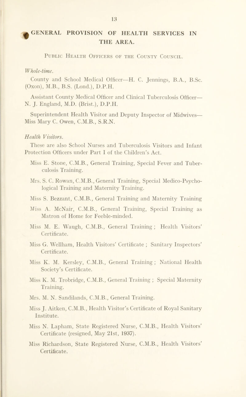 ^ GENERAL PROVISION OF HEALTH SERVICES IN THE AREA. Public Health Officers of the County Council. Whole-time. County and School Medical Officer—H. C. Jennings, B.A., B.Sc. (Oxon), M.B., B.S. (Lond.), D.P.H. Assistant County Medical Officer and Clinical Tuberculosis Officer— N. J. England, M.D. (Brist.), D.P.H. Superintendent Health Visitor and Deputy Inspector of Midwives— Miss Mary C. Owen, C.M.B., S.R.N. Health Visitors. These are also School Nurses and Tuberculosis Visitors and Infant Protection Officers under Part I of the Children's Act. Miss E. Stone, C.M.B., General Training, Special Fever and Tuber¬ culosis Training. Mrs. S. C. Rowan, C.M.B., General Training, Special Medico-Psycho¬ logical Training and Maternity Training. Miss S. Bezzant, C.M.B., General Training and Maternity Training Miss A. McNair, C.M.B., General Training, Special Training as Matron of Home for Feeble-minded. Miss M. E. Waugh, C.M.B., General Training ; Health Visitors’ Certificate. Miss G. Wellham, Health Visitors’ Certificate ; Sanitary Inspectors’ Certificate. Miss K. M. Kersley, C.M.B., General Training ; National Health Society’s Certificate. Miss K. M. Trobridge, C.M.B., General Training ; Special Maternity Training. Mrs. M. N. Sandilands, C.M.B., General Training. Miss J. Aitken, C.M.B., Health Visitor’s Certificate of Royal Sanitary Institute. Miss N. Lapham, State Registered Nurse, C.M.B., Health Visitors’ Certificate (resigned, May 21st, 1937). Miss Richardson, State Registered Nurse, C.M.B., Health Visitors’ Certificate.