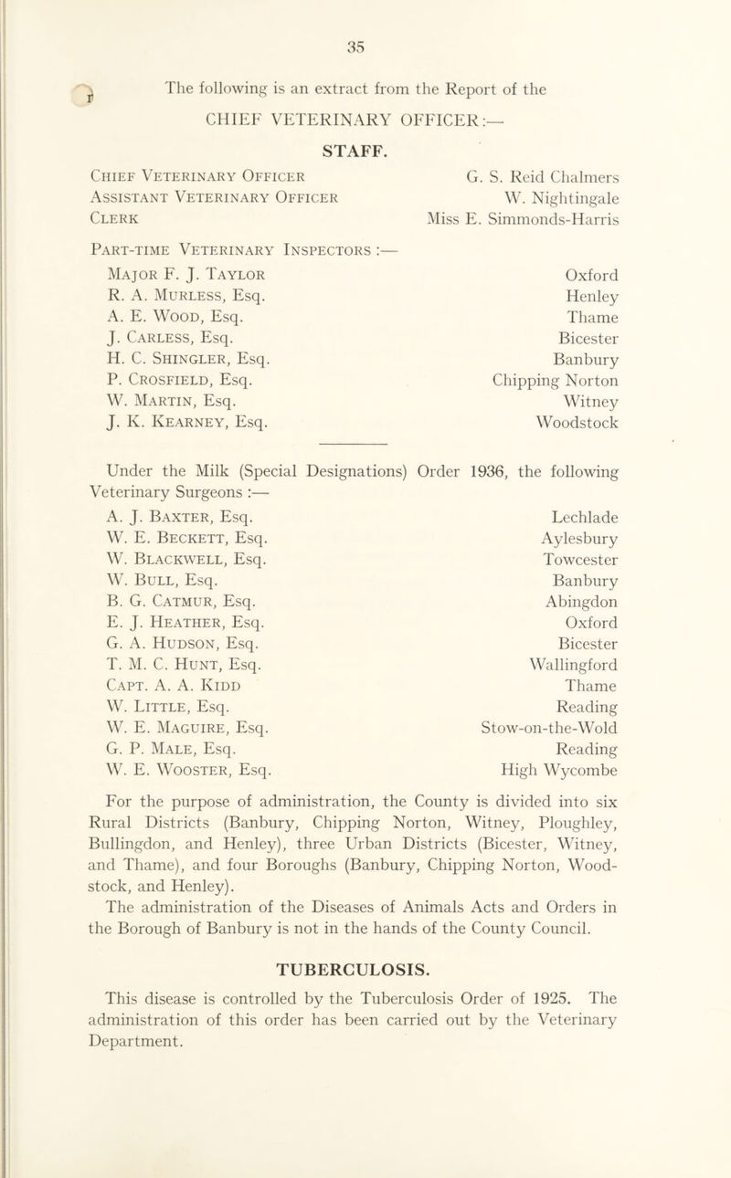 The following is an extract from the Report of the CHIEF VETERINARY OFFICER:— STAFF. Chief Veterinary Officer G. S. Reid Chalmers Assistant Veterinary Officer W. Nightingale Clerk Miss E. Simmonds-Harris Part-time Veterinary Inspectors :— Major F. J. Taylor R. A. Murless, Esq. A. E. Wood, Esq. J. Carless, Esq. H. C. Shingler, Esq. P. Crosfield, Esq. W. Martin, Esq. J. K. Kearney, Esq. Oxford Henley Thame Bicester Banbury Chipping Norton Witney Woodstock Under the Milk (Special Designations) Order 1936, the following Veterinary Surgeons :— A. J. Baxter, Esq. W. E. Beckett, Esq. W. Blackwell, Esq. W. Bull, Esq. B. G. Catmur, Esq. E. J. Heather, Esq. G. A. Hudson, Esq. T. M. C. Hunt, Esq. Capt. A. A. Kidd W. Little, Esq. W. E. Maguire, Esq. G. P. Male, Esq. W. E. Wooster, Esq. Lechlade Aylesbury Towcester Banbury Abingdon Oxford Bicester Wallingford Thame Reading Stow-on-the-Wold Reading High Wycombe For the purpose of administration, the County is divided into six Rural Districts (Banbury, Chipping Norton, Witney, Ploughley, Bullingdon, and Henley), three Urban Districts (Bicester, Witney, and Thame), and four Boroughs (Banbury, Chipping Norton, Wood- stock, and Henley). The administration of the Diseases of Animals Acts and Orders in the Borough of Banbury is not in the hands of the County Council. TUBERCULOSIS. This disease is controlled by the Tuberculosis Order of 1925. The administration of this order has been carried out by the Veterinary Department.