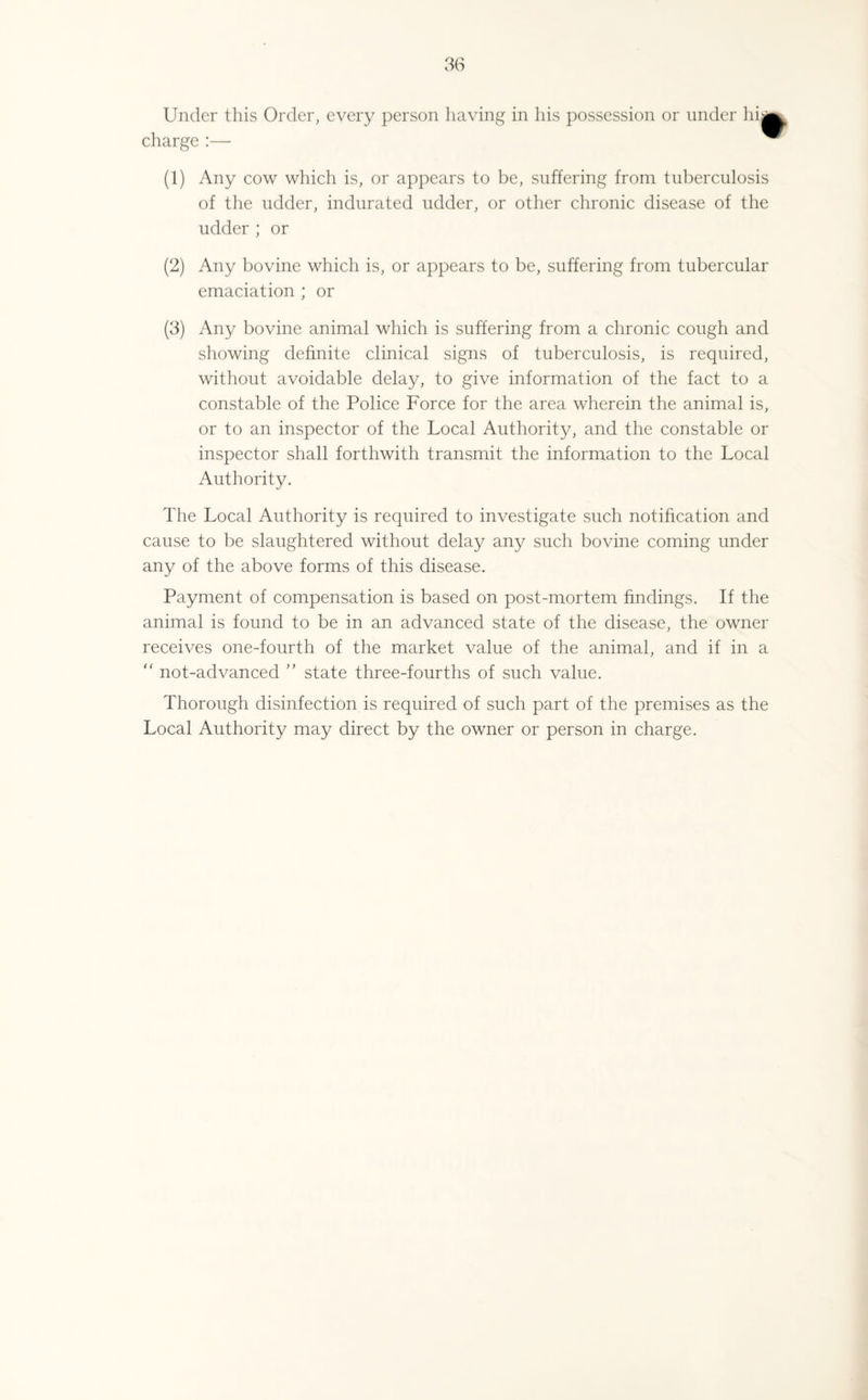 Under this Order, every person having in his possession or under hij charge :— ^ (1) Any cow which is, or appears to be, suffering from tuberculosis of the udder, indurated udder, or other chronic disease of the udder ; or (2) Any bovine which is, or appears to be, suffering from tubercular emaciation ; or (3) Any bovine animal which is suffering from a chronic cough and showing definite clinical signs of tuberculosis, is required, without avoidable delay, to give information of the fact to a constable of the Police Force for the area wherein the animal is, or to an inspector of the Local Authority, and the constable or inspector shall forthwith transmit the information to the Local Authority. The Local Authority is required to investigate such notification and cause to be slaughtered without delay any such bovine coming under any of the above forms of this disease. Payment of compensation is based on post-mortem findings. If the animal is found to be in an advanced state of the disease, the owner receives one-fourth of the market value of the animal, and if in a “ not-advanced ” state three-fourths of such value. Thorough disinfection is required of such part of the premises as the Local Authority may direct by the owner or person in charge.