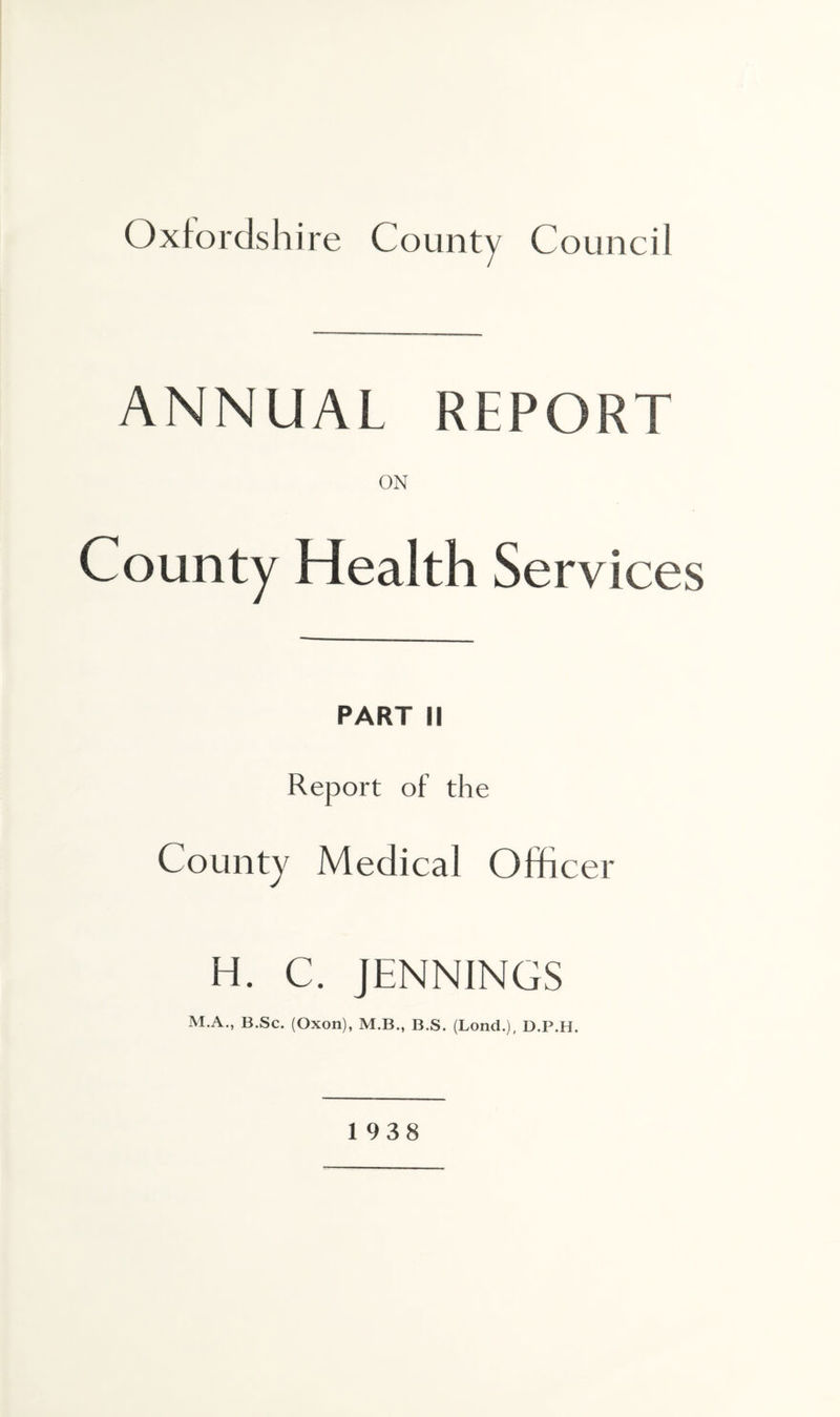 ANNUAL REPORT ON County Health Services PART II Report of the County Medical Officer H. C. JENNINGS M.A., B.Sc. (Oxon), M.B., B.S. (Lond.), D.P.H. 1938