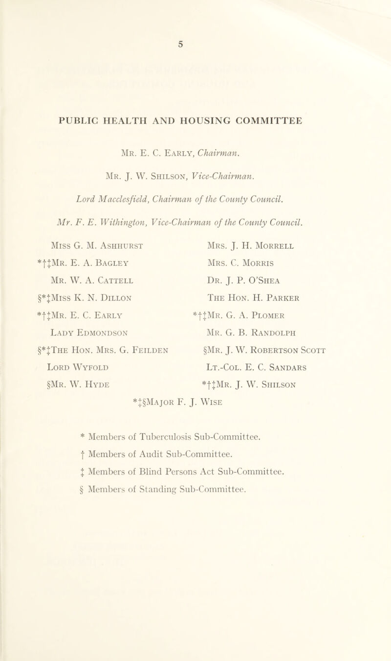 PUBLIC HEALTH AND HOUSING COMMITTEE Mr. E. C. Early, Chairman. Mr. J. W. Shilson, Vice-Chairman. Lord Macclesfield, Chairman of the County Council. Mr. F. E. Withington, Vice-Chairman of the County Council. Miss G. M. Ashhurst *|JMr. E. A. Bagley Mr. W. A. Cattell §* * * §|Miss K. N. Dillon *f+MR. E. C. Early Lady Edmondson §*JThe Hon. Mrs. G. Feilden Lord Wyfold §Mr. W. Hyde *|§Major Mrs. J. H. Morrell Mrs. C. Morris Dr. J. P. O’Shea The Hon. H. Parker *f+MR. G. A. Plomer Mr. G. B. Randolph §Mr. J. W. Robertson Scott Lt.-Col. E. C. Sandars *f+MR. J. W. Shilson . J. Wise * Members of Tuberculosis Sub-Committee, f Members of Audit Sub-Committee. | Members of Blind Persons Act Sub-Committee. § Members of Standing Sub-Committee.