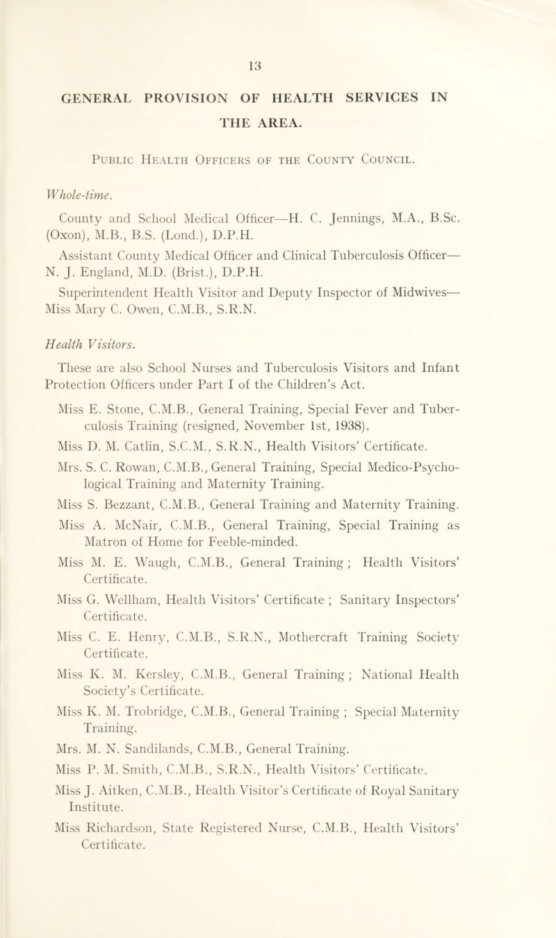 GENERAL PROVISION OF HEALTH SERVICES IN THE AREA. Public Health Officers of the County Council. Whole-time. County and School Medical Officer—H. C. Jennings, M.A., B.Sc. (Oxon), M.B., B.S. (Lond.), D.P.H. Assistant County Medical Officer and Clinical Tuberculosis Officer— N. J. England, M.D. (Brist.), D.P.H. Superintendent Health Visitor and Deputy Inspector of Midwives— Miss Mary C. Owen, C.M.B., S.R.N. Health Visitors. These are also School Nurses and Tuberculosis Visitors and Infant Protection Officers under Part I of the Children’s Act. Miss E. Stone, C.M.B., General Training, Special Fever and Tuber¬ culosis Training (resigned, November 1st, 1938). Miss D. M. Catlin, S.C.M., S.R.N., Health Visitors’ Certificate. Mrs. S. C. Rowan, C.M.B., General Training, Special Medico-Psycho¬ logical Training and Maternity Training. Miss S. Bezzant, C.M.B., General Training and Maternity Training. Miss A. McNair, C.M.B., General Training, Special Training as Matron of Home for Feeble-minded. Miss M. E. Waugh, C.M.B., General Training ; Health Visitors’ Certificate. Miss G. Wellham, Health Visitors’ Certificate ; Sanitary Inspectors’ Certificate. Miss C. E. Henry, C.M.B., S.R.N., Mothercraft Training Society Certificate. Miss K. M. Kersley, C.M.B., General Training ; National Health Society’s Certificate. Miss K. M. Trobridge, C.M.B., General Training ; Special Maternity Training. Mrs. M. N. Sandilands, C.M.B., General Training. Miss P. M. Smith, C.M.B., S.R.N., Health Visitors’ Certificate. Miss J. Aitken, C.M.B., Health Visitor’s Certificate of Royal Sanitary Institute. Miss Richardson, State Registered Nurse, C.M.B., Health Visitors’ Certificate.