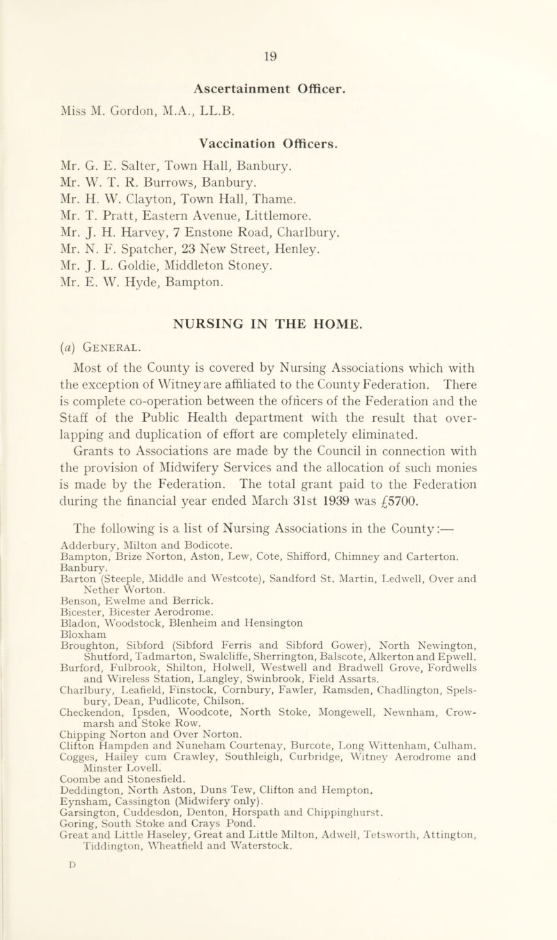 Ascertainment Officer. Miss M. Gordon, M.A., LL.B. Vaccination Officers. Mr. G. E. Salter, Town Hall, Banbury. Mr. W. T. R. Burrows, Banbury. Mr. H. W. Clayton, Town Hall, Thame. Mr. T. Pratt, Eastern Avenue, Littlemore. Mr. J. H. Harvey, 7 Enstone Road, Charlbury. Mr. N. F. Spatcher, 23 New Street, Henley. Mr. J. L. Goldie, Middleton Stoney. Mr. E. W. Hyde, Bampton. NURSING IN THE HOME. (a) General. Most of the County is covered by Nursing Associations which with the exception of Witney are affiliated to the County Federation. There is complete co-operation between the officers of the Federation and the Staff of the Public Health department with the result that over¬ lapping and duplication of effort are completely eliminated. Grants to Associations are made by the Council in connection with the provision of Midwifery Services and the allocation of such monies is made by the Federation. The total grant paid to the Federation during the financial year ended March 31st 1939 was £5700. The following is a list of Nursing Associations in the County:— Adderbury, Milton and Bodicote. Bampton, Brize Norton, Aston, Lew, Cote, Shifford, Chimney and Carterton. Banbury. Barton (Steeple, Middle and Westcote), Sandford St. Martin, Led well, Over and Nether Worton. Benson, Ewelme and Berrick. Bicester, Bicester Aerodrome. Bladon, Woodstock, Blenheim and Hensington Bloxham Broughton, Sibford (Sibford Ferris and Sibford Gower), North Newington, Shutford, Tadmarton, Swalcliffe, Sherrington, Balscote, Alkertonand Epwell. Burford, Fulbrook, Shilton, Holwell, Westwell and Bradwell Grove, Fordwells and Wireless Station, Langley, Swinbrook, Field Assarts. Charlbury, Leafield, Finstock, Cornbury, Fawler, Ramsden, Chadlington, Spels- bury, Dean, Pudlicote, Chilson. Checkendon, Ipsden, Woodcote, North Stoke, Mongewell, Newnham, Crow- marsh and Stoke Row. Chipping Norton and Over Norton. Clifton Hampden and Nuneham Courtenay, Burcote, Long Wittenham, Culham. Cogges, Haifey cum Crawley, Southleigh, Curbridge, Witney Aerodrome and Minster Lovell. Coombe and Stonesfield. Deddington, North Aston, Duns Tew, Clifton and Hempton. Eynsham, Cassington (Midwifery only). Garsington, Cuddesdon, Denton, Horspath and Chippinghurst. Goring, South Stoke and Crays Pond. Great and Little Haseley, Great and Little Milton, Adwell, Tetsworth, Attington, Tiddington, Wheatfield and Waterstock. D