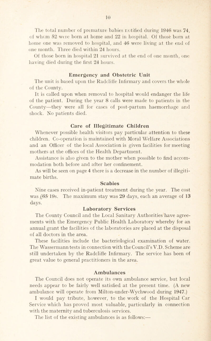 The total number of premature babies notified during 1946 was 74, of whom 52 were born at home and 22 in hospital. Of those born at home one was removed to hospital, and 46 were living at the end of one month. Three died within 24 hours. Of those born in hospital 21 survived at the end of one month, one having died during the first 24 hours. Emergency and Obstetric Unit The unit is based upon the Radcliffe Infirmary and covers the whole of the County. It is called upon when removal to hospital would endanger the life of the patient. During the year 8 calls were made to patients in the County—they were all for cases of post-partum haemorrhage and shock. No patients died. Care of Illegitimate Children Whenever possible health visitors pay particular attention to these children. Co-operation is maintained with Moral Welfare Associations and an Officer of the local Association is given facilities for meeting mothers at the offices of the Health Department. Assistance is also given to the mother when possible to find accom¬ modation both before and after her confinement. As will be seen on page 4 there is a decrease in the number of illegiti¬ mate births. Scabies Nine cases received in-patient treatment during the year. The cost was £65 19s. The maximum stay was 29 days, each an average of 13 days. Laboratory Services The County Council and the Local Sanitary Authorities have agree¬ ments with the Emergency Public Health Laboratory whereby for an annual grant the facilities of the laboratories are placed at the disposal of all doctors in the area. These facilities include the bacteriological examination of water. The Wassermann tests in connection with the Council’s V.D. Scheme are still undertaken by the Radcliffe Infirmary. The service has been of great value to general practitioners in the area. Ambulances The Council does not operate its own ambulance service, but local needs appear to be fairly well satisfied at the present time. (A new ambulance will operate from Milton-under-Wychwood during 1947.) I would pay tribute, however, to the work of the Hospital Car Service which has proved most valuable, particularly in connection with the maternity and tuberculosis services. The list of the existing ambulances is as follows:—