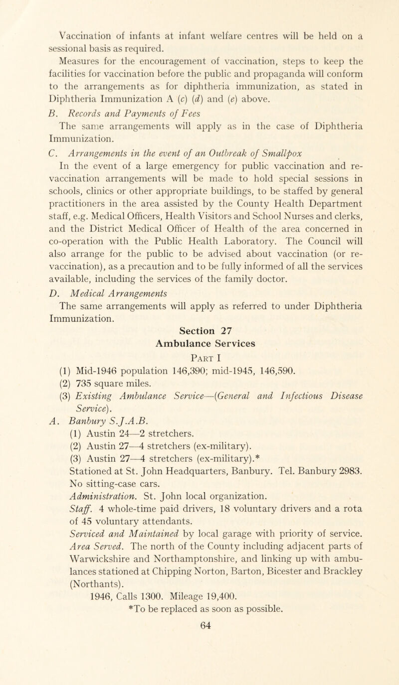 Vaccination of infants at infant welfare centres will be held on a sessional basis as required. Measures for the encouragement of vaccination, steps to keep the facilities for vaccination before the public and propaganda will conform to the arrangements as for diphtheria immunization, as stated in Diphtheria Immunization A (c) (d) and (e) above. B. Records and Payments of Fees The same arrangements will apply as in the case of Diphtheria Immunization. C. Arrangements in the event of an Outbreak of Smallpox In the event of a large emergency for public vaccination and re¬ vaccination arrangements will be made to hold special sessions in schools, clinics or other appropriate buildings, to be staffed by general practitioners in the area assisted by the County Health Department staff, e.g. Medical Officers, Health Visitors and School Nurses and clerks, and the District Medical Officer of Health of the area concerned in co-operation with the Public Health Laboratory. The Council will also arrange for the public to be advised about vaccination (or re¬ vaccination), as a precaution and to be fully informed of all the services available, including the services of the family doctor. D. Medical Arrangements The same arrangements will apply as referred to under Diphtheria Immunization. Section 27 Ambulance Services Part I (1) Mid-1946 population 146,390; mid-1945, 146,590. (2) 735 square miles. (3) Existing Ambulance Service—(General and Infectious Disease Service). A. Banbury S.J.A.B. (1) Austin 24—2 stretchers. (2) Austin 27—4 stretchers (ex-military). (3) Austin 27—4 stretchers (ex-military).* Stationed at St. John Headquarters, Banbury. Tel. Banbury 2983. No sitting-case cars. Administration. St. John local organization. Staff. 4 whole-time paid drivers, 18 voluntary drivers and a rota of 45 voluntary attendants. Serviced and Maintained by local garage with priority of service. Area Served. The north of the County including adjacent parts of Warwickshire and Northamptonshire, and linking up with ambu¬ lances stationed at Chipping Norton, Barton, Bicester and Brackley (Northants). 1946, Calls 1300. Mileage 19,400. *To be replaced as soon as possible.