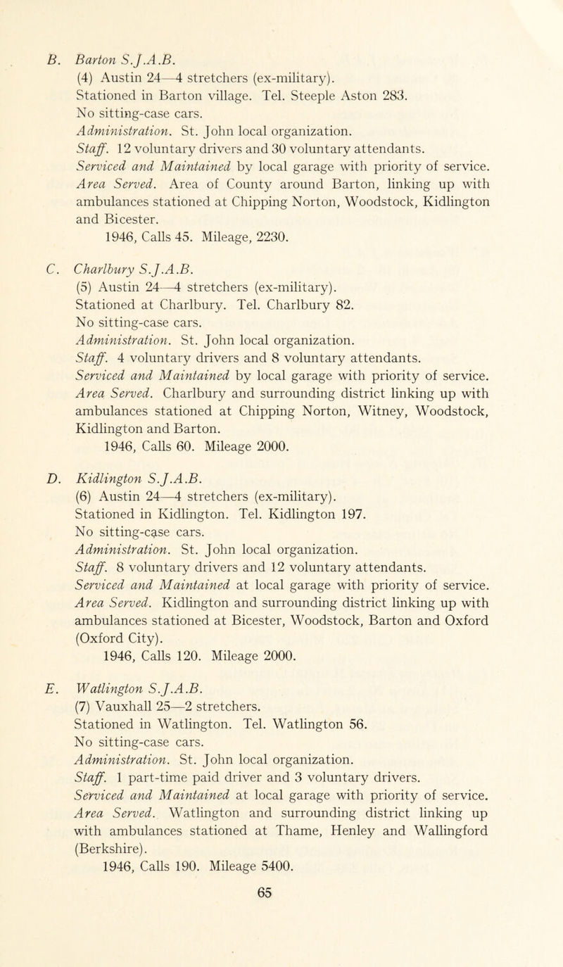 B. Barton S.J.A.B. (4) Austin 24—4 stretchers (ex-military). Stationed in Barton village. Tel. Steeple Aston 283. No sitting-case cars. Administration. St. John local organization. Staff. 12 voluntary drivers and 30 voluntary attendants. Serviced and Maintained by local garage with priority of service. Area Served. Area of County around Barton, linking up with ambulances stationed at Chipping Norton, Woodstock, Kidlington and Bicester. 1946, Calls 45. Mileage, 2230. C. Charlbury S.J.A.B. (5) Austin 24—4 stretchers (ex-military). Stationed at Charlbury. Tel. Charlbury 82. No sitting-case cars. Administration. St. John local organization. Staff. 4 voluntary drivers and 8 voluntary attendants. Serviced and Maintained by local garage with priority of service. Area Served. Charlbury and surrounding district linking up with ambulances stationed at Chipping Norton, Witney, Woodstock, Kidlington and Barton. 1946, Calls 60. Mileage 2000. D. Kidlington S.J.A.B. (6) Austin 24—4 stretchers (ex-military). Stationed in Kidlington. Tel. Kidlington 197. No sitting-cg.se cars. Administration. St. John local organization. Staff. 8 voluntary drivers and 12 voluntary attendants. Serviced and Maintained at local garage with priority of service. Area Served. Kidlington and surrounding district linking up with ambulances stationed at Bicester, Woodstock, Barton and Oxford (Oxford City). 1946, Calls 120. Mileage 2000. E. Watlington S.J.A.B. (7) Vauxhall 25—2 stretchers. Stationed in Watlington. Tel. Watlington 56. No sitting-case cars. Administration. St. John local organization. Staff. 1 part-time paid driver and 3 voluntary drivers. Serviced and Maintained at local garage with priority of service. Area Served. Watlington and surrounding district linking up with ambulances stationed at Thame, Henley and Wallingford (Berkshire). 1946, Calls 190. Mileage 5400.