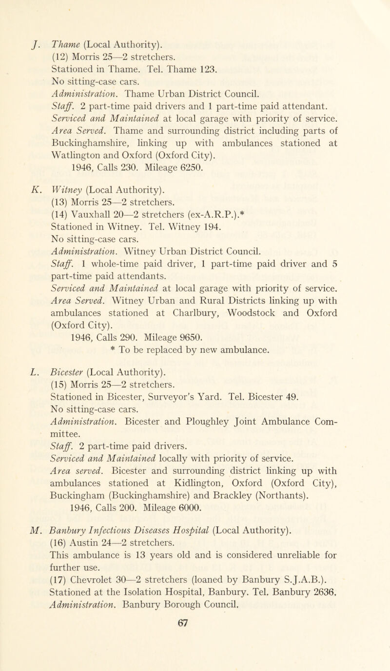 J. Thame (Local Authority). (12) Morris 25—2 stretchers. Stationed in Thame. Tel. Thame 123. No sitting-case cars. Administration. Thame Urban District Council. Staff. 2 part-time paid drivers and 1 part-time paid attendant. Serviced and Maintained at local garage with priority of service. Area Served. Thame and surrounding district including parts of Buckinghamshire, linking up with ambulances stationed at Watlington and Oxford (Oxford City). 1946, Calls 230. Mileage 6250. K. Witney (Local Authority). (13) Morris 25—2 stretchers. (14) Vauxhall 20—2 stretchers (ex-A.R.P.).* Stationed in Witney. Tel. Witney 194. No sitting-case cars. Administration. Witney Urban District Council. Staff. 1 whole-time paid driver, 1 part-time paid driver and 5 part-time paid attendants. Serviced and Maintained at local garage with priority of service. Area Served. Witney Urban and Rural Districts linking up with ambulances stationed at Charlbury, Woodstock and Oxford (Oxford City). 1946, Calls 290. Mileage 9650. * To be replaced by new ambulance. L. Bicester (Local Authority). (15) Morris 25—2 stretchers. Stationed in Bicester, Surveyor’s Yard. Tel. Bicester 49. No sitting-case cars. Administration. Bicester and Ploughley Joint Ambulance Com¬ mittee. Staff. 2 part-time paid drivers. Serviced and Maintained locally with priority of service. Area served. Bicester and surrounding district linking up with ambulances stationed at Kidlington, Oxford (Oxford City), Buckingham (Buckinghamshire) and Brackley (Northants). 1946, Calls 200. Mileage 6000. M. Banbury Infectious Diseases Hospital (Local Authority). (16) Austin 24—2 stretchers. This ambulance is 13 years old and is considered unreliable for further use. (17) Chevrolet 30—2 stretchers (loaned by Banbury S.J.A.B.). Stationed at the Isolation Hospital, Banbury. Tel. Banbury 2636. Administration. Banbury Borough Council,