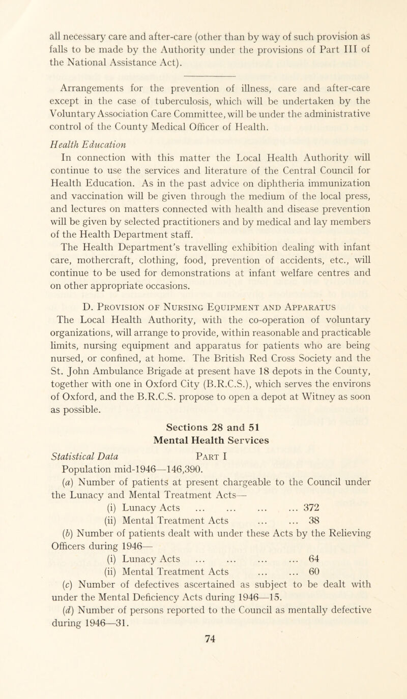 all necessary care and after-care (other than by way of such provision as falls to be made by the Authority under the provisions of Part III of the National Assistance Act). Arrangements for the prevention of illness, care and after-care except in the case of tuberculosis, which will be undertaken by the Voluntary Association Care Committee, will be under the administrative control of the County Medical Officer of Health. Health Education In connection with this matter the Local Health Authority will continue to use the services and literature of the Central Council for Health Education. As in the past advice on diphtheria immunization and vaccination will be given through the medium of the local press, and lectures on matters connected with health and disease prevention will be given by selected practitioners and by medical and lay members of the Health Department staff. The Health Department's travelling exhibition dealing with infant care, mothercraft, clothing, food, prevention of accidents, etc., will continue to be used for demonstrations at infant welfare centres and on other appropriate occasions. D. Provision of Nursing Equipment and Apparatus The Local Health Authority, with the co-operation of voluntary organizations, will arrange to provide, within reasonable and practicable limits, nursing equipment and apparatus for patients who are being nursed, or confined, at home. The British Red Cross Society and the St. John Ambulance Brigade at present have 18 depots in the County, together with one in Oxford City (B.R.C.S.), which serves the environs of Oxford, and the B.R.C.S. propose to open a depot at Witney as soon as possible. Sections 28 and 51 Mental Health Services Statistical Data Part I Population mid-1946—146,390. (ia) Number of patients at present chargeable to the Council under the Lunacy and Mental Treatment Acts— (i) Lunacy Acts ... ... ... ... 372 (ii) Mental Treatment Acts ... ... 38 (b) Number of patients dealt with under these Acts by the Relieving Officers during 1946— (i) Lunacy Acts ... ... ... ... 64 (ii) Mental Treatment Acts ... ... 60 (c) Number of defectives ascertained as subject to be dealt with under the Mental Deficiency Acts during 1946—15. (d) Number of persons reported to the Council as mentally defective during 1946—31.