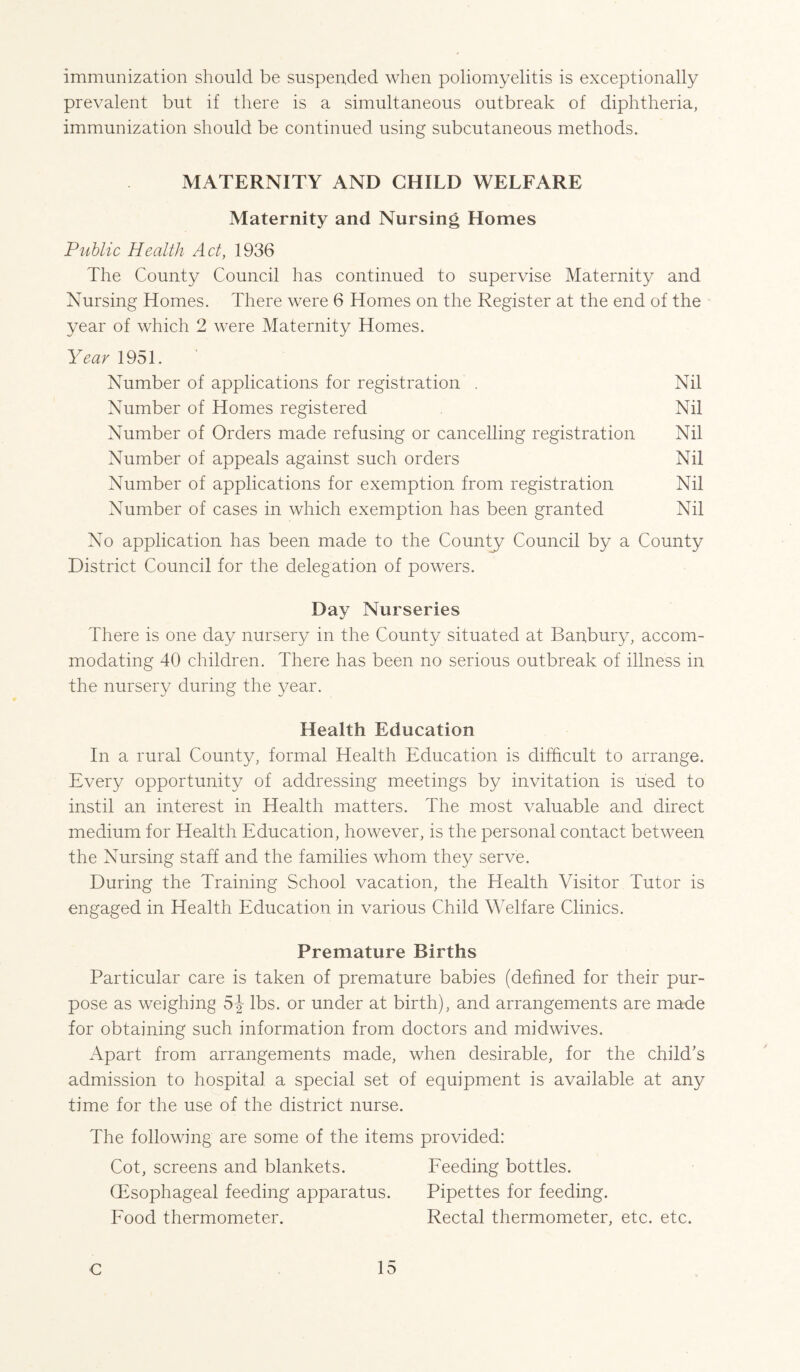 immunization should be suspended when poliomyelitis is exceptionally prevalent but if there is a simultaneous outbreak of diphtheria, immunization should be continued using subcutaneous methods. MATERNITY AND CHILD WELFARE Maternity and Nursing Homes Public Health Act, 1936 The County Council has continued to supervise Maternity and Nursing Homes. There were 6 Homes on the Register at the end of the year of which 2 were Maternity Homes. Year 1951. Number of applications for registration . Nil Number of Homes registered Nil Number of Orders made refusing or cancelling registration Nil Number of appeals against such orders Nil Number of applications for exemption from registration Nil Number of cases in which exemption has been granted Nil No application has been made to the Countj^ Council by a County District Council for the delegation of powers. Day Nurseries There is one day nursery in the County situated at Banbury, accom¬ modating 40 children. There has been no serious outbreak of illness in the nursery during the year. Health Education In a rural County, formal Health Education is difficult to arrange. Every opportunity of addressing meetings by invitation is used to instil an interest in Health matters. The most valuable and direct medium for Health Education, however, is the personal contact between the Nursing staff and the families whom they serve. During the Training School vacation, the Health Visitor Tutor is engaged in Health Education in various Child Welfare Clinics. Premature Births Particular care is taken of premature babies (defined for their pur¬ pose as weighing lbs. or under at birth), and arrangements are made for obtaining such information from doctors and midwives. Apart from arrangements made, when desirable, for the child’s admission to hospital a special set of equipment is available at any time for the use of the district nurse. The following are some of the items provided: Cot, screens and blankets. Eeeding bottles. OEsophageal feeding apparatus. Pipettes for feeding. Food thermometer. Rectal thermometer, etc. etc.