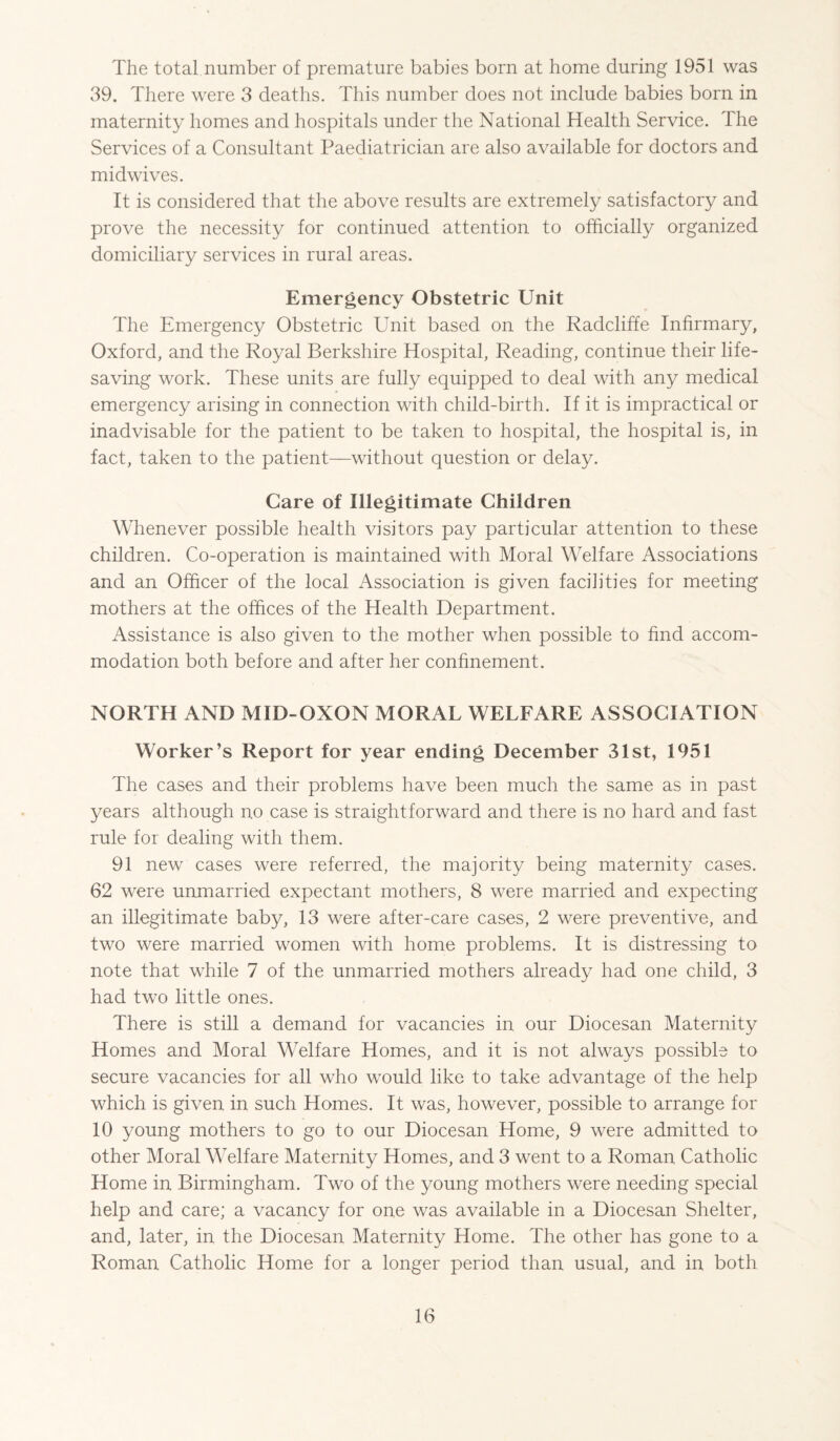 The total number of premature babies born at home during 1951 was 39. There were 3 deaths. This number does not include babies born in maternity homes and hospitals under the National Health Service. The Services of a Consultant Paediatrician are also available for doctors and midwives. It is considered that the above results are extremely satisfactory and prove the necessity for continued attention to officially organized domiciliary services in rural areas. Emergency Obstetric Unit The Emergency Obstetric Unit based on the Radcliffe Infirmary, Oxford, and the Royal Berkshire Hospital, Reading, continue their life¬ saving work. These units are fully equipped to deal with any medical emergency arising in connection with child-birth. If it is impractical or inadvisable for the patient to be taken to hospital, the hospital is, in fact, taken to the patient—without question or delay. Care of Illegitimate Children Whenever possible health visitors pay particular attention to these children. Co-operation is maintained with Moral Welfare Associations and an Officer of the local Association is given facilities for meeting mothers at the offices of the Health Department. Assistance is also given to the mother when possible to find accom¬ modation both before and after her confinement. NORTH AND MID-OXON MORAL WELFARE ASSOCIATION Worker’s Report for year ending December 31st, 1951 The cases and their problems have been much the same as in past years although no case is straightforward and there is no hard and fast rule for dealing with them. 91 new cases were referred, the majority being maternity cases. 62 were unmarried expectant mothers, 8 were married and expecting an illegitimate baby, 13 were after-care cases, 2 were preventive, and two were married women with home problems. It is distressing to note that while 7 of the unmarried mothers already had one child, 3 had two little ones. There is still a demand for vacancies in our Diocesan Maternity Homes and Moral Welfare Homes, and it is not always possible to secure vacancies for all who would like to take advantage of the help which is given in such Homes. It was, however, possible to arrange for 10 young mothers to go to our Diocesan Home, 9 were admitted to other Moral Welfare Maternity Homes, and 3 went to a Roman Catholic Home in Birmingham. Two of the young mothers were needing special help and care; a vacancy for one was available in a Diocesan Shelter, and, later, in the Diocesan Maternity Home. The other has gone to a Roman Catholic Home for a longer period than usual, and in both