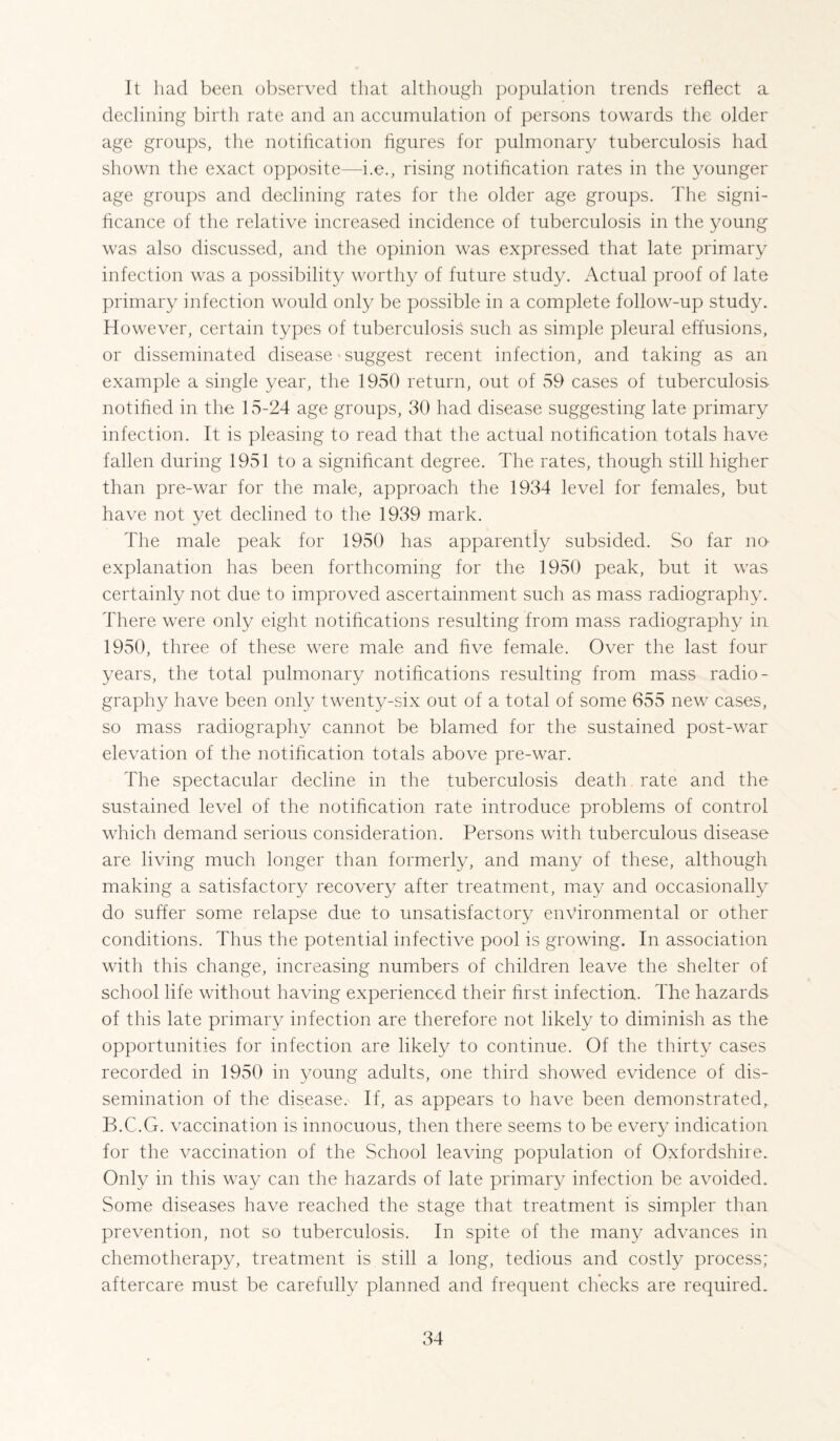 It had been observed that although population trends reflect a declining birth rate and an accumulation of persons towards the older age groups, the notiflcation figures for pulmonary tuberculosis had shown the exact opposite—i.e., rising notification rates in the younger age groups and declining rates for the older age groups. The signi¬ ficance of the relative increased incidence of tuberculosis in the young was also discussed, and the opinion was expressed that late primary infection was a possibility worthy of future study. Actual proof of late primary infection would only be possible in a complete follow-up study. However, certain types of tuberculosis such as simple pleural effusions, or disseminated disease suggest recent infection, and taking as an example a single year, the 1950 return, out of 59 cases of tuberculosis notified in the 15-24 age groups, 30 had disease suggesting late primary infection. It is pleasing to read that the actual notification totals have fallen during 1951 to a significant degree. The rates, though still higher than pre-war for the male, approach the 1934 level for females, but have not yet declined to the 1939 mark. The male peak for 1950 has apparently subsided. So far nO' explanation has been forthcoming for the 1950 peak, but it was certainly not due to improved ascertainment such as mass radiography. There were only eight notifications resulting from mass radiography in 1950, three of these were male and five female. Over the last four years, the total pulmonary notifications resulting from mass radio¬ graphy have been only twenty-six out of a total of some 655 new cases, so mass radiography cannot be blamed for the sustained post-war elevation of the notification totals above pre-war. The spectacular decline in the tuberculosis death rate and the sustained level of the notification rate introduce problems of control which demand serious consideration. Persons with tuberculous disease are living much longer than formerly, and many of these, although making a satisfactory recovery after treatment, may and occasionally do sufier some relapse due to unsatisfactory environmental or other conditions. Thus the potential infective pool is growing. In association with this change, increasing numbers of children leave the shelter of school life without having experienced their first infection. The hazards of this late primary infection are therefore not likely to diminish as the opportunities for infection are likely to continue. Of the thirty cases recorded in 1950 in young adults, one third showed evidence of dis¬ semination of the disease. If, as appears to have been demonstrated,. B.C.G. vaccination is innocuous, then there seems to be every indication for the vaccination of the School leaving population of Oxfordshire.. Only in this way can the hazards of late primary infection be avoided. Some diseases have reached the stage that treatment is simpler than prevention, not so tuberculosis. In spite of the many advances in chemotherapy, treatment is still a long, tedious and costly process; aftercare must be carefully planned and frequent checks are required.