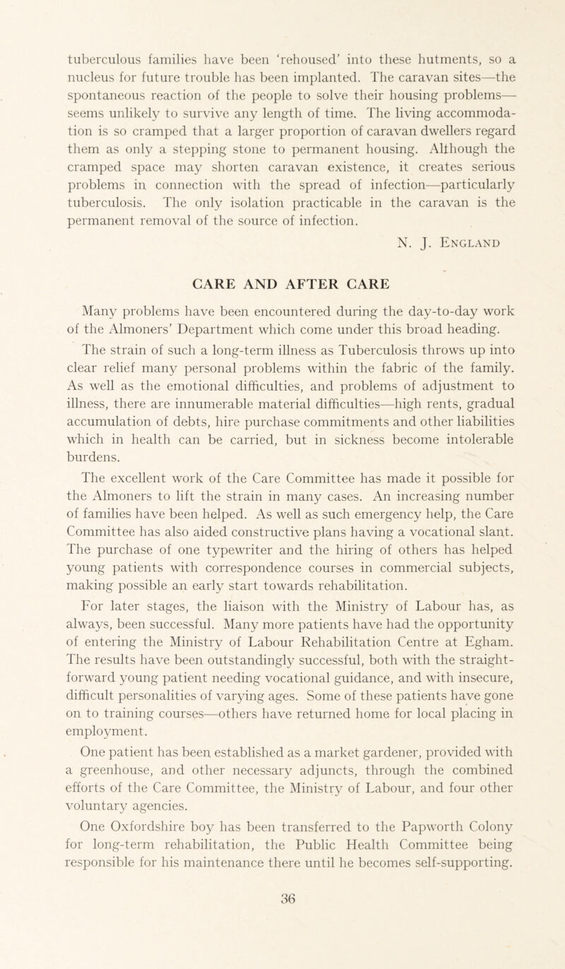 tuberculous families have been ‘rehoused’ into these hutments, so a nucleus for future trouble has been implanted. The caravan sites—the spontaneous reaction of the people to solve their housing problems— seems unlikely to survive any length of time. The living accommoda¬ tion is so cramped that a larger proportion of caravan dwellers regard them as only a stepping stone to permanent housing. Although the cramped space may shorten caravan existence, it creates serious problems in connection with the spread of infection—particularly tuberculosis. The only isolation practicable in the caravan is the permanent removal of the source of infection. N. J. England CARE AND AFTER CARE Many problems have been encountered during the day-to-day work of the Almoners’ Department which come under this broad heading. The strain of such a long-term illness as Tuberculosis throws up into clear relief many personal problems within the fabric of the family. As well as the emotional difficulties, and problems of adjustment to illness, there are innumerable material difficulties—high rents, gradual accumulation of debts, hire purchase commitments and other liabilities which in health can be carried, but in sickness become intolerable burdens. The excellent work of the Care Committee has made it possible for the Almoners to lift the strain in many cases. An increasing number of families have been helped. As well as such emergency help, the Care Committee has also aided constructive plans having a vocational slant. The purchase of one typewriter and the hiring of others has helped young patients with correspondence courses in commercial subjects, making possible an early start towards rehabilitation. For later stages, the liaison with the Ministry of Labour has, as always, been successful. Many more patients have had the opportunity of entering the Ministry of Labour Rehabilitation Centre at Egham. The results have been outstandingly successful, both with the straight¬ forward young patient needing vocational guidance, and with insecure, difficult personalities of varying ages. Some of these patients have gone on to training courses—others have returned home for local placing in employment. One patient has been established as a market gardener, provided with a greenhouse, and other necessary adjuncts, through the combined efforts of the Care Committee, the Ministry of Labour, and four other voluntary agencies. One Oxfordshire boy has been transferred to the Papworth Colony for long-term rehabilitation, the Public Health Committee being responsible for his maintenance there until he becomes self-supporting.