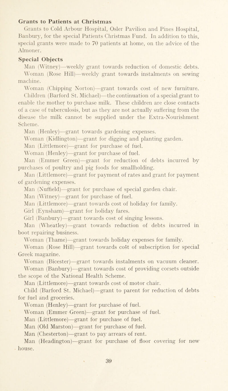 Grants to Patients at Christmas Grants to Cold Arbour Hospital, Osier Pavilion and Pines Hospital,. Banbniy, for the special Patients Christmas Fund. In addition to this, special grants were made to 70 patients at home, on the advice of the Almoner. Special Objects Han (Whtney)—weekly grant towards reduction of domestic debts. A’oman (Rose Hill)—weekly grant towards instalments on sewing machine. AAman (Chipping Norton)—grant towards cost of new furniture. Children (Barford St. Michael)—the continuation of a special grant to enable the mother to purchase milk. These children are close contacts of a case of tuberculosis, but as they are not actually suffering from the disease the milk cannot be supplied under the Extra-Nourishment Scheme. iMaii (Henley)—grant towards gardening expenses. MMman (Kidlington)—grant for digging and planting garden. Man (Littlemore)—grant for purchase of fuel. Woman (Henley)—grant for purchase of fuel. Man (Emmer Green)—grant for reduction of debts incurred by purchases of poultry and pig foods for smallholding. Man (Littlemore)—grant for payment of rates and grant for payment of gardening expenses. Man (Nuffield)—grant for purchase of special garden chair. iMan (\Mtney)—grant for purchase of fuel. Man (Littlemore)—grant towards cost of holiday for family. Girl (Eynsham)—grant for holiday fares. Girl (Banbury)—grant towards cost of singing lessons. iMan (Mffieatley)—grant towards reduction of debts incurred in boot repairing business. Woman (Thame)—grant towards holiday expenses for family. Mffiman (Rose Hill)—grant towards cost of subscription for special Greek magazine. Wffiman (Bicester)—grant towards instalments on vacuum cleaner. Mffiman (Banbury)—grant towards cost of providing corsets outside the scope of the National Health Scheme. Man (Littlemore)—grant towards cost of motor chair. Child (Barford St. Michael)—grant to parent for reduction of debts for fuel and groceries. Mffiman (Henley)—grant for purchase of fuel. Woman (Emmer Green)—grant for purchase of fuel. Man (Littlemore)—grant for purchase of fuel. Man (Old Marston)—grant for purchase of fuel. Man (Chesterton)—grant to pay arrears of rent. Man (Headington)—grant for purchase of floor covering for new • house.