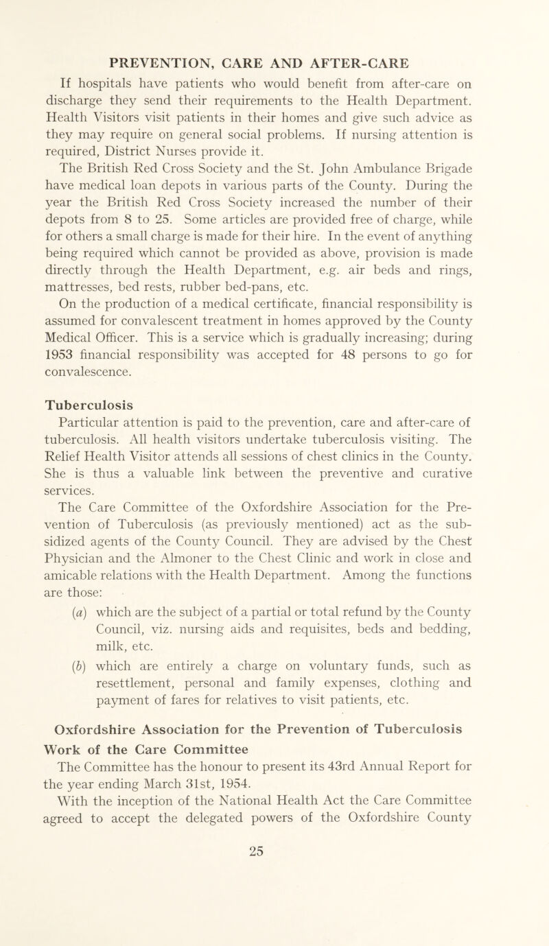 PREVENTION, CARE AND AFTER-CARE If hospitals have patients who would benefit from after-care on discharge they send their requirements to the Health Department. Health Visitors visit patients in their homes and give such advice as they may require on general social problems. If nursing attention is required, District Nurses provide it. The British Red Cross Society and the St. John Ambulance Brigade have medical loan depots in various parts of the County. During the year the British Red Cross Society increased the number of their depots from 8 to 25. Some articles are provided free of charge, while for others a small charge is made for their hire. In the event of anything being required which cannot be provided as above, provision is made directly through the Health Department, e.g. air beds and rings, mattresses, bed rests, rubber bed-pans, etc. On the production of a medical certificate, financial responsibility is assumed for convalescent treatment in homes approved by the County Medical Officer. This is a service which is gradually increasing; during 1953 financial responsibility was accepted for 48 persons to go for convalescence. Tuberculosis Particular attention is paid to the prevention, care and after-care of tuberculosis. All health visitors undertake tuberculosis visiting. The Relief Health Visitor attends all sessions of chest clinics in the County. She is thus a valuable link between the preventive and curative services. The Care Committee of the Oxfordshire Association for the Pre¬ vention of Tuberculosis (as previously mentioned) act as the sub¬ sidized agents of the County Council. They are advised by the Chest Physician and the Almoner to the Chest Clinic and work in close and amicable relations with the Health Department. Among the functions are those: [a) which are the subject of a partial or total refund by the County Council, viz. nursing aids and requisites, beds and bedding, milk, etc. (b) which are entirely a charge on voluntary funds, such as resettlement, personal and family expenses, clothing and payment of fares for relatives to visit patients, etc. Oxfordshire Association for the Prevention of Tuberculosis Work of the Care Committee The Committee has the honour to present its 43rd Annual Report for the year ending March 31st, 1954. With the inception of the National Health Act the Care Committee agreed to accept the delegated powers of the Oxfordshire County