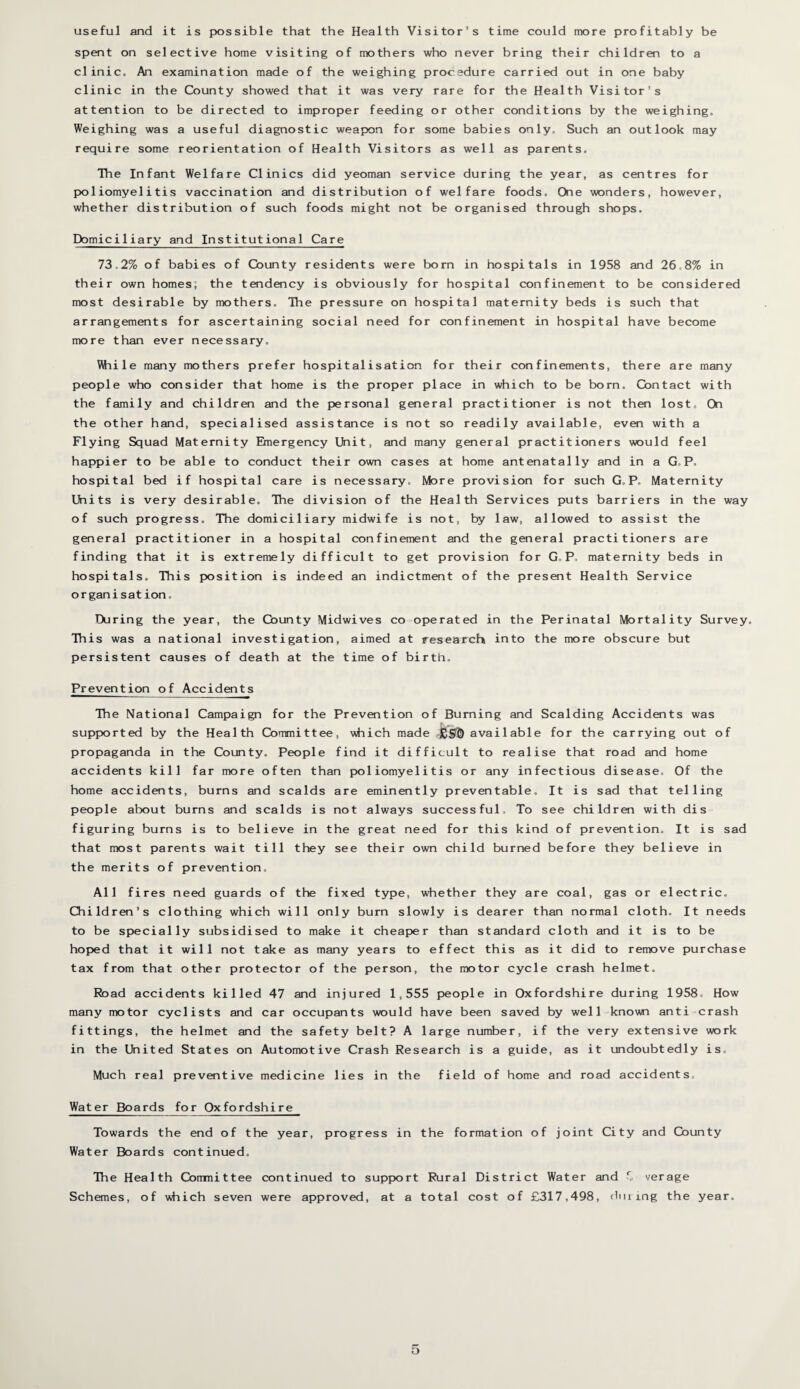 useful and it is possible that the Health Visitor’s time could more profitably be spent on selective home visiting of mothers who never bring their children to a clinic. An examination made of the weighing procedure carried out in one baby clinic in the County showed that it was very rare for the Health Visitor’s attention to be directed to improper feeding or other conditions by the weighing. Weighing was a useful diagnostic weapon for some babies only. Such an outlook may require some reorientation of Health Visitors as well as parents. The Infant Welfare Clinics did yeoman service during the year, as centres for poliomyelitis vaccination and distribution of welfare foods. One wonders, however, whether distribution of such foods might not be organised through shops. Domiciliary and Institutional Care 73.2% of babies of County residents were born in hospitals in 1958 and 26.8% in their own homes; the tendency is obviously for hospital confinement to be considered most desirable by mothers. Ihe pressure on hospital maternity beds is such that arrangements for ascertaining social need for confinement in hospital have become more than ever necessary. While many mothers prefer hospitalisation for their confinements, there are many people who consider that home is the proper place in which to be born. Contact with the family and children and the personal general practitioner is not then lost. On the other hand, specialised assistance is not so readily available, even with a Flying Squad Maternity Emergency Unit, and many general practitioners would feel happier to be able to conduct their own cases at home antenatally and in a G,P. hospital bed if hospital care is necessary. More provision for such G. P. Maternity Units is very desirable. The division of the Health Services puts barriers in the way of such progress. The domiciliary midwife is not, by law, allowed to assist the general practitioner in a hospital confinement and the general practitioners are finding that it is extremely difficult to get provision for G.P, maternity beds in hospitals. This position is indeed an indictment of the present Health Service organisat ion. During the year, the County Midwives co operated in the Perinatal Mortality Survey. This was a national investigation, aimed at research into the more obscure but persistent causes of death at the time of birth. Prevention of Accidents The National Campaign for the Prevention of Burning and Scalding Accidents was supported by the Health Committee, which made avail able for the carrying out of propaganda in the County. People find it difficult to realise that road and home accidents kill far more often than poliomyelitis or any infectious disease. Of the home accidents, burns and scalds are eminently preventable. It is sad that telling people about burns and scalds is not always successful. To see children with dis figuring burns is to believe in the great need for this kind of prevention. It is sad that most parents wait till they see their owm child burned before they believe in the merits of prevention. All fires need guards of the fixed type, whether they are coal, gas or electric. Children’s clothing which will only burn slowly is dearer than normal cloth. It needs to be specially subsidised to make it cheaper than standard cloth and it is to be hoped that it will not take as many years to effect this as it did to remove purchase tax from that other protector of the person, the motor cycle crash helmet. Road accidents killed 47 and injured 1,555 people in Oxfordshire during 1958. How many motor cyclists and car occupants would have been saved by well-known anti crash fittings, the helmet and the safety belt? A large number, if the very extensive work in the United States on Automotive Crash Research is a guide, as it undoubtedly is. Much real preventive medicine lies in the field of home and road accidents. Water Boards for Oxfordshire Towards the end of the year, progress in the formation of joint City and County Water Boards continued. The Health Committee continued to support Rural District Water and w verage Schemes, of which seven were approved, at a total cost of £317,498, during the year.