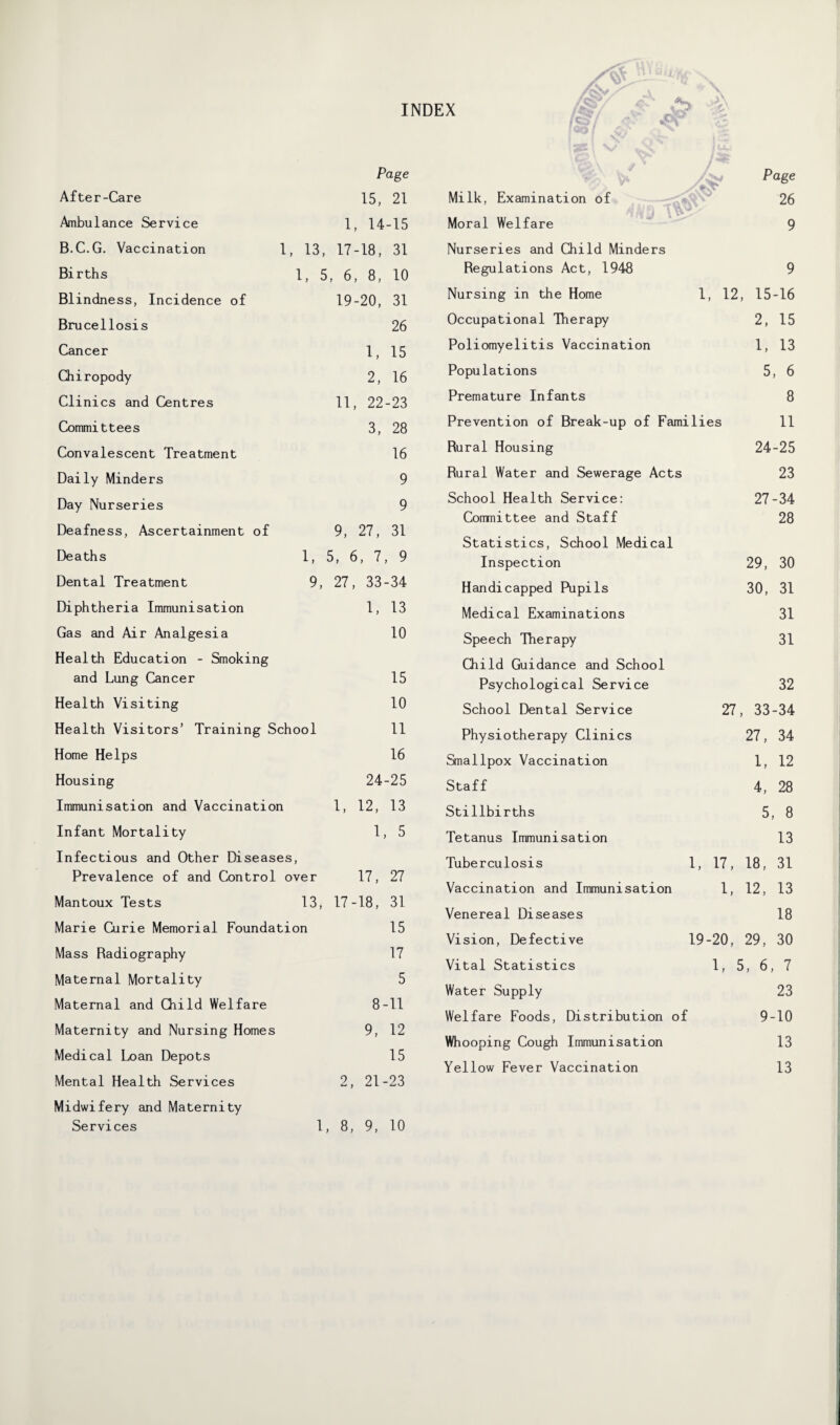 INDEX After-Care Page 15, 21 Ambulance Service 1, 14-15 B.C.G. Vaccination 1, 13, 17-18, 31 Births 1, 5, 6, 8, 10 Blindness, Incidence of 19-20, 31 Bru cellosis 26 Cancer 1, 15 Chiropody 2, 16 Clinics and Centres 11, 22-23 Committees 3, 28 Convalescent Treatment 16 Daily Minders 9 Day Nurseries 9 Deafness, Ascertainment of 9, 27, 31 Deaths 1, 5, 6, 7, 9 Dental Treatment 9, 27, 33-34 Diphtheria Immunisation 1, 13 Gas and Air Analgesia 10 Health Education - Smoking and Lung Cancer 15 Health Visiting 10 Health Visitors’ Training Sch ool 11 Home Helps 16 Housing 24-25 Immunisation and Vaccination 1, 12, 13 Infant Mortality 1, 5 Infectious and Other Diseases, Prevalence of and Control over 17, 27 Mantoux Tests 13, 17-18, 31 Marie Curie Memorial Foundatii on 15 Mass Radiography 17 Maternal Mortality 5 Maternal and Child Welfare 8-11 Maternity and Nursing Homes 9, 12 Medical Loan Depots 15 Mental Health Services 2, 21-23 Midwifery and Maternity Services 1, 8, 9, 10 Page 26 9 Nurseries and Child Minders Regulations Act, 1948 9 Nursing in the Home 1, 12, 15-16 Occupational Therapy 2, 15 Poliomyelitis Vaccination 1, 13 Populations 5, 6 Premature Infants 8 Prevention of Break-up of Families 11 Rural Housing 24-25 Rural Water and Sewerage Acts 23 School Health Service: Committee and Staff 27-34 28 Statistics, School Medical Inspection 29, 30 Handicapped Pupils 30, 31 Medical Examinations 31 Speech Therapy 31 Child Guidance and School Psychological Service 32 School Dental Service 27, 33-34 Physiotherapy Clinics 27, 34 Smallpox Vaccination 1, 12 Staff 4, 28 Stillbirths 5, 8 Tetanus Immunisation 13 Tuberculosis 1, 17, 18, 31 Vaccination and Immunisation 1, 12, 13 Venereal Diseases 18 Vision, Defective 19- 20, 29, 30 Vital Statistics 1, 5, 6, 7 Water Supply 23 Welfare Foods, Distribution of 9-10 Whooping Cough Immunisation 13 Yellow Fever Vaccination 13