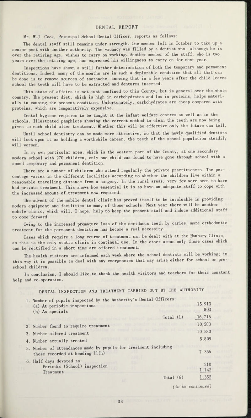 DENTAL REPORT Mr. W.J. Cook, Principal School Dental Officer, reports as follows: The dental staff still remains under strength. One member left in October to take up a senior post with another authority. The vacancy was filled by a dentist who, although he is over the retiring age, wishes to carry on working. Another member of the staff, who is two years over the retiring age, has expressed his willingness to carry on for next year. Inspections have shown a still further deterioration of both the temporary and permanent dentitions. Indeed, many of the mouths are in such a deplorable condition that all that can be done is to remove sources of toothache, knowing that in a few years after the child leaves school the teeth will have to be extracted and dentures inserted. This state of affairs is not just confined to this County, but is general over the whole country. The present diet, which is high in carbohydrates and low in proteins, helps materi¬ ally in causing the present condition. Unfortunately, carbohydrates are cheap compared with proteins, which are comparatively expensive. Dental hygiene requires to be taught at the infant welfare centres as well as in the schools. Illustrated pamphlets showing the correct method to clean the teeth are now being given to each child after treatment. Whether this will be effective only the future can tell. Until school dentistry can be made more attractive, so that the newly qualified dentists will look upon it as holding a worthwhile career, the teeth of the school population steadily will worsen. In my own particular area, which is the western part of the County, at one secondary modern school with 270 children, only one child was found to have gone through school with a sound temporary and permanent dentition. There are a number of children who attend regularly the private practitioners. The per¬ centage varies in the different localities according to whether the children live within a reasonable travelling distance from a surgery. In the rural areas, very few were seen to have had private treatment. This shows how essential it is to have an adequate staff to cope with the increased amount of treatment now required. The advent of the mobile dental clinic has proved itself to be invaluable in providing modern equipment and facilities to many of those schools. Next year there will be another mobile clinic, which will, I hope, help to keep the present staff and induce additional staff to come forward. Owing to the increased premature loss of the deciduous teeth by caries, more orthodontic treatment for the permanent dentition has become a real necessity. Cases which require a long course of treatment can be dealt with at the Banbury Clinic, as this is the only static clinic in continual use. In the other areas only those cases which can be rectified in a short time are offered treatment. The health visitors are informed each week where the school dentists will be working, in this way it is possible to deal with any emergencies that may arise either for school or pre¬ school children. In conclusion, I should like to thank the health visitors and teachers for their constant help and co-operation. DENTAL INSPECTION AND TREATMENT CARRIED OUT BY THE AUTHORITY 1. Number of pupils inspected by the Authority s Dental Officers: 15,913 _803 (a) At periodic inspections (b) As specials Total (1) 16,716 2 Number found to require treatment 10,583 3. Number offered treatment 10,583 4. Number actually treated 5,809 5. Number of attendances made by pupils for treatment including 7,356 those recorded at heading 11(h) 6. Half days devoted to: 210 ljj.42 Periodic (School) inspection Treatment Total (6) 1x352 (to be continued)