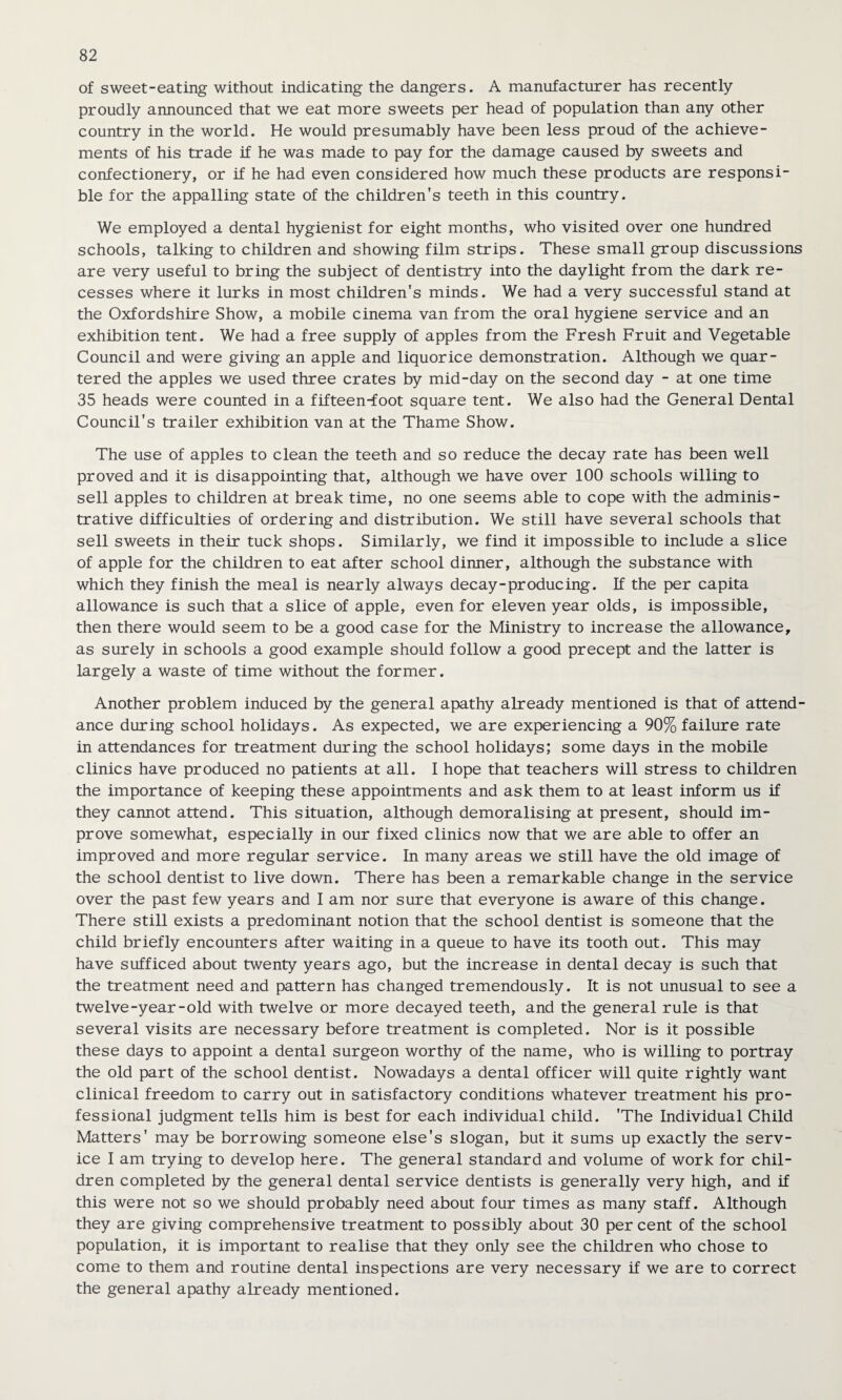 of sweet-eating without indicating the dangers. A manufacturer has recently proudly announced that we eat more sweets per head of population than any other country in the world. He would presumably have been less proud of the achieve¬ ments of his trade if he was made to pay for the damage caused by sweets and confectionery, or if he had even considered how much these products are responsi¬ ble for the appalling state of the children's teeth in this country. We employed a dental hygienist for eight months, who visited over one hundred schools, talking to children and showing film strips. These small group discussions are very useful to bring the subject of dentistry into the daylight from the dark re¬ cesses where it lurks in most children's minds. We had a very successful stand at the Oxfordshire Show, a mobile cinema van from the oral hygiene service and an exhibition tent. We had a free supply of apples from the Fresh Fruit and Vegetable Council and were giving an apple and liquorice demonstration. Although we quar¬ tered the apples we used three crates by mid-day on the second day - at one time 35 heads were counted in a fifteen-foot square tent. We also had the General Dental Council’s trailer exhibition van at the Thame Show. The use of apples to clean the teeth and so reduce the decay rate has been well proved and it is disappointing that, although we have over 100 schools willing to sell apples to children at break time, no one seems able to cope with the adminis¬ trative difficulties of ordering and distribution. We still have several schools that sell sweets in their tuck shops. Similarly, we find it impossible to include a slice of apple for the children to eat after school dinner, although the substance with which they finish the meal is nearly always decay-producing. If the per capita allowance is such that a slice of apple, even for eleven year olds, is impossible, then there would seem to be a good case for the Ministry to increase the allowance, as surely in schools a good example should follow a good precept and the latter is largely a waste of time without the former. Another problem induced by the general apathy already mentioned is that of attend¬ ance during school holidays. As expected, we are experiencing a 90% failure rate in attendances for treatment during the school holidays; some days in the mobile clinics have produced no patients at all. I hope that teachers will stress to children the importance of keeping these appointments and ask them to at least inform us if they cannot attend. This situation, although demoralising at present, should im¬ prove somewhat, especially in our fixed clinics now that we are able to offer an improved and more regular service. In many areas we still have the old image of the school dentist to live down. There has been a remarkable change in the service over the past few years and I am nor sure that everyone is aware of this change. There still exists a predominant notion that the school dentist is someone that the child briefly encounters after waiting in a queue to have its tooth out. This may have sufficed about twenty years ago, but the increase in dental decay is such that the treatment need and pattern has changed tremendously. It is not unusual to see a twelve-year-old with twelve or more decayed teeth, and the general rule is that several visits are necessary before treatment is completed. Nor is it possible these days to appoint a dental surgeon worthy of the name, who is willing to portray the old part of the school dentist. Nowadays a dental officer will quite rightly want clinical freedom to carry out in satisfactory conditions whatever treatment his pro¬ fessional judgment tells him is best for each individual child. 'The Individual Child Matters' may be borrowing someone else's slogan, but it sums up exactly the serv¬ ice I am trying to develop here. The general standard and volume of work for chil¬ dren completed by the general dental service dentists is generally very high, and if this were not so we should probably need about four times as many staff. Although they are giving comprehensive treatment to possibly about 30 percent of the school population, it is important to realise that they only see the children who chose to come to them and routine dental inspections are very necessary if we are to correct the general apathy already mentioned.