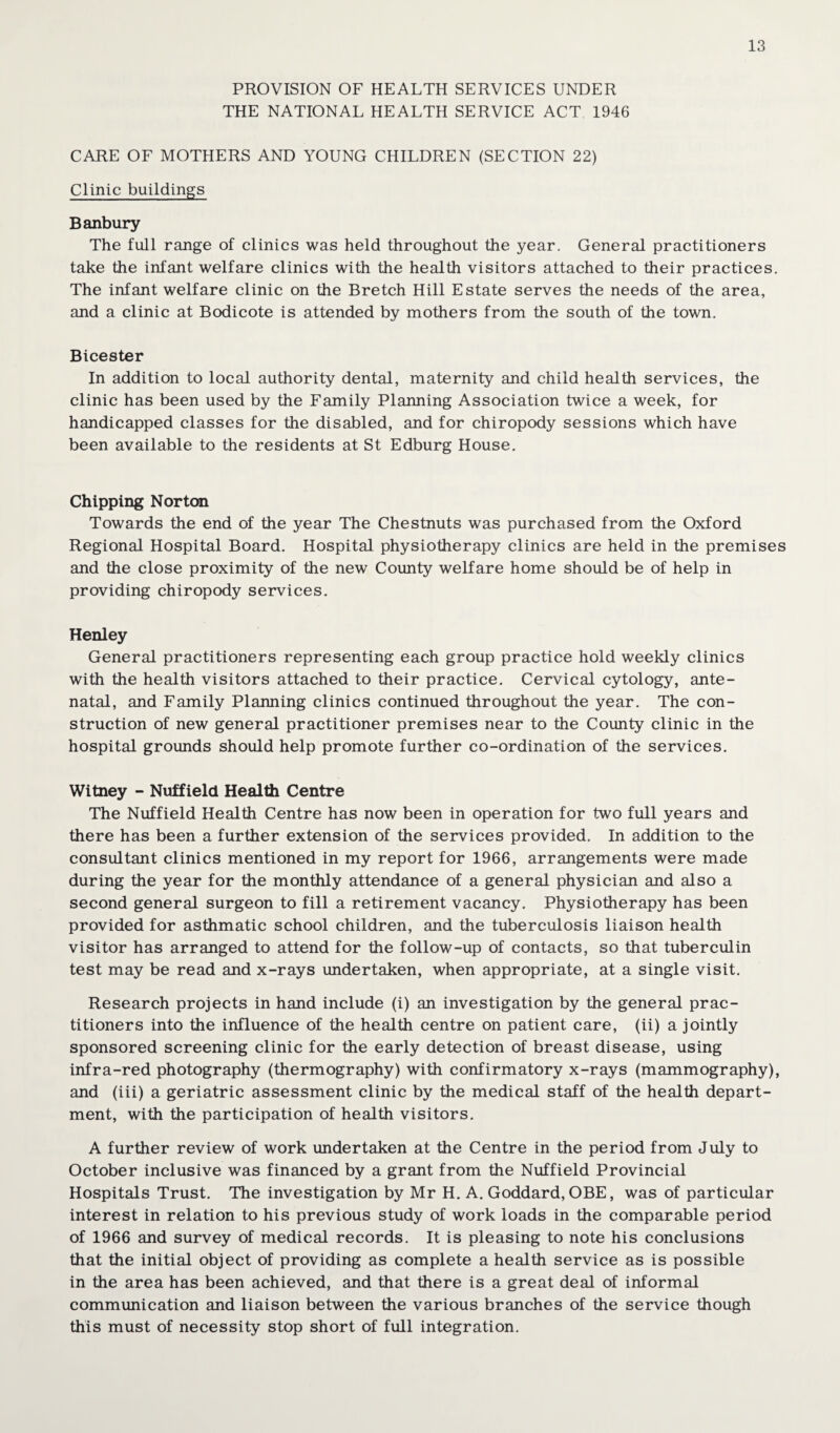 PROVISION OF HEALTH SERVICES UNDER THE NATIONAL HEALTH SERVICE ACT 1946 CARE OF MOTHERS AND YOUNG CHILDREN (SECTION 22) Clinic buildings Banbury The full range of clinics was held throughout the year. General practitioners take the infant welfare clinics with the health visitors attached to their practices. The infant welfare clinic on the Bretch Hill Estate serves the needs of the area, and a clinic at Bodicote is attended by mothers from the south of the town. Bicester In addition to local authority dental, maternity and child health services, the clinic has been used by the Family Planning Association twice a week, for handicapped classes for the disabled, and for chiropody sessions which have been available to the residents at St Edburg House. Chipping Norton Towards the end of the year The Chestnuts was purchased from the Oxford Regional Hospital Board. Hospital physiotherapy clinics are held in the premises and the close proximity of the new County welfare home should be of help in providing chiropody services. Henley General practitioners representing each group practice hold weekly clinics with the health visitors attached to their practice. Cervical cytology, ante¬ natal, and Family Planning clinics continued throughout the year. The con¬ struction of new general practitioner premises near to the County clinic in the hospital grounds should help promote further co-ordination of the services. Witney - Nuffield Health Centre The Nuffield Health Centre has now been in operation for two full years and there has been a further extension of the services provided. In addition to the consultant clinics mentioned in my report for 1966, arrangements were made during the year for the monthly attendance of a general physician and also a second general surgeon to fill a retirement vacancy. Physiotherapy has been provided for asthmatic school children, and the tuberculosis liaison health visitor has arranged to attend for the follow-up of contacts, so that tuberculin test may be read and x-rays undertaken, when appropriate, at a single visit. Research projects in hand include (i) an investigation by the general prac¬ titioners into the influence of the health centre on patient care, (ii) a jointly sponsored screening clinic for the early detection of breast disease, using infra-red photography (thermography) with confirmatory x-rays (mammography), and (iii) a geriatric assessment clinic by the medical staff of the health depart¬ ment, with the participation of health visitors. A further review of work undertaken at the Centre in the period from July to October inclusive was financed by a grant from the Nuffield Provincial Hospitals Trust. The investigation by Mr H. A. Goddard, OBE, was of particular interest in relation to his previous study of work loads in the comparable period of 1966 and survey of medical records. It is pleasing to note his conclusions that the initial object of providing as complete a health service as is possible in the area has been achieved, and that there is a great deal of informal communication and liaison between the various branches of the service though this must of necessity stop short of full integration.
