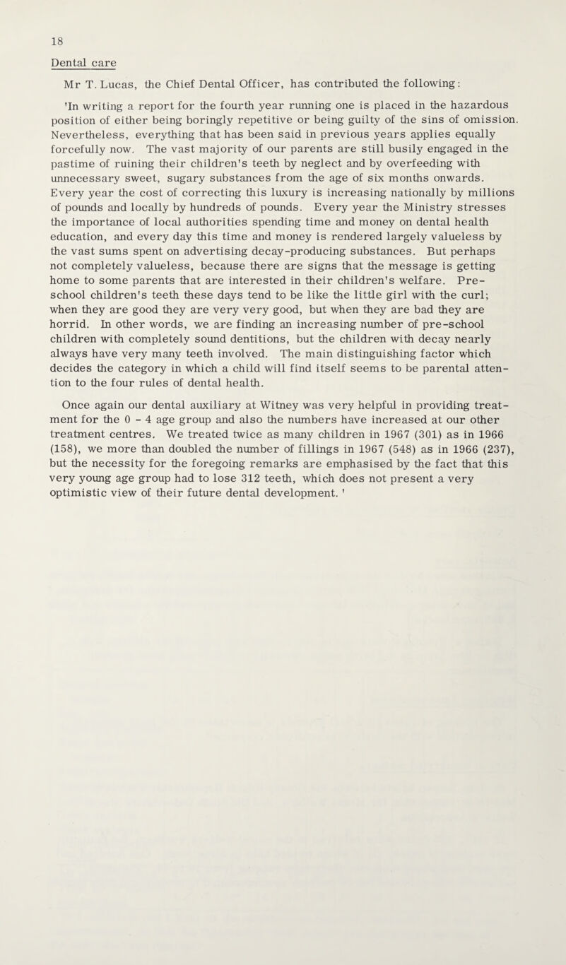 Dental care Mr T. Lucas, the Chief Dental Officer, has contributed the following: 'In writing a report for the fourth year running one is placed in the hazardous position of either being boringly repetitive or being guilty of the sins of omission. Nevertheless, everything that has been said in previous years applies equally forcefully now. The vast majority of our parents are still busily engaged in the pastime of ruining their children's teeth by neglect and by overfeeding with unnecessary sweet, sugary substances from the age of six months onwards. Every year the cost of correcting this luxury is increasing nationally by millions of pounds and locally by hundreds of pounds. Every year the Ministry stresses the importance of local authorities spending time and money on dental health education, and every day this time and money is rendered largely valueless by the vast sums spent on advertising decay-producing substances. But perhaps not completely valueless, because there are signs that the message is getting home to some parents that are interested in their children's welfare. Pre¬ school children's teeth these days tend to be like the little girl with the curl; when they are good they are very very good, but when they are bad they are horrid. In other words, we are finding an increasing number of pre-school children with completely sound dentitions, but the children with decay nearly always have very many teeth involved. The main distinguishing factor which decides the category in which a child will find itself seems to be parental atten¬ tion to the four rules of dental health. Once again our dental auxiliary at Witney was very helpful in providing treat¬ ment for the 0-4 age group and also the numbers have increased at our other treatment centres. We treated twice as many children in 1967 (301) as in 1966 (158), we more than doubled the number of fillings in 1967 (548) as in 1966 (237), but the necessity for the foregoing remarks are emphasised by the fact that this very young age group had to lose 312 teeth, which does not present a very optimistic view of their future dental development. '