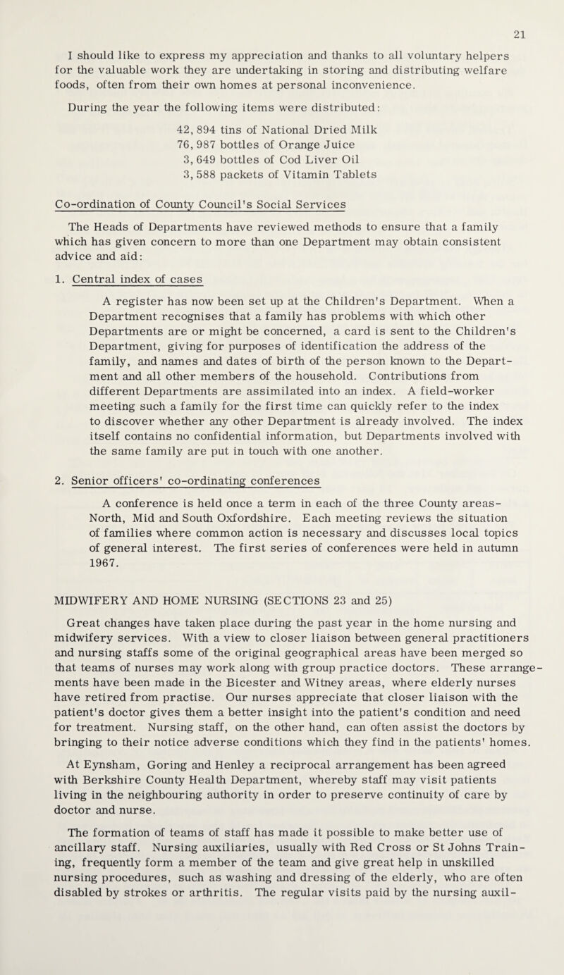 I should like to express my appreciation and thanks to all voluntary helpers for the valuable work they are undertaking in storing and distributing welfare foods, often from their own homes at personal inconvenience. During the year the following items were distributed: 42, 894 tins of National Dried Milk 76, 987 bottles of Orange Juice 3, 649 bottles of Cod Liver Oil 3, 588 packets of Vitamin Tablets Co-ordination of County Council*s Social Services The Heads of Departments have reviewed methods to ensure that a family which has given concern to more than one Department may obtain consistent advice and aid: 1. Central index of cases A register has now been set up at the Children's Department. When a Department recognises that a family has problems with which other Departments are or might be concerned, a card is sent to the Children's Department, giving for purposes of identification the address of the family, and names and dates of birth of the person known to the Depart¬ ment and all other members of the household. Contributions from different Departments are assimilated into an index. A field-worker meeting such a family for the first time can quickly refer to the index to discover whether any other Department is already involved. The index itself contains no confidential information, but Departments involved with the same family are put in touch with one another. 2. Senior officers' co-ordinating conferences A conference is held once a term in each of the three County areas- North, Mid and South Oxfordshire. Each meeting reviews the situation of families where common action is necessary and discusses local topics of general interest. The first series of conferences were held in autumn 1967. MIDWIFERY AND HOME NURSING (SECTIONS 23 and 25) Great changes have taken place during the past year in the home nursing and midwifery services. With a view to closer liaison between general practitioners and nursing staffs some of the original geographical areas have been merged so that teams of nurses may work along with group practice doctors. These arrange¬ ments have been made in the Bicester and Witney areas, where elderly nurses have retired from practise. Our nurses appreciate that closer liaison with the patient's doctor gives them a better insight into the patient's condition and need for treatment. Nursing staff, on the other hand, can often assist the doctors by bringing to their notice adverse conditions which they find in the patients' homes. At Eynsham, Goring and Henley a reciprocal arrangement has been agreed with Berkshire County Health Department, whereby staff may visit patients living in the neighbouring authority in order to preserve continuity of care by doctor and nurse. The formation of teams of staff has made it possible to make better use of ancillary staff. Nursing auxiliaries, usually with Red Cross or St Johns Train¬ ing, frequently form a member of the team and give great help in unskilled nursing procedures, such as washing and dressing of the elderly, who are often disabled by strokes or arthritis. The regular visits paid by the nursing auxil-