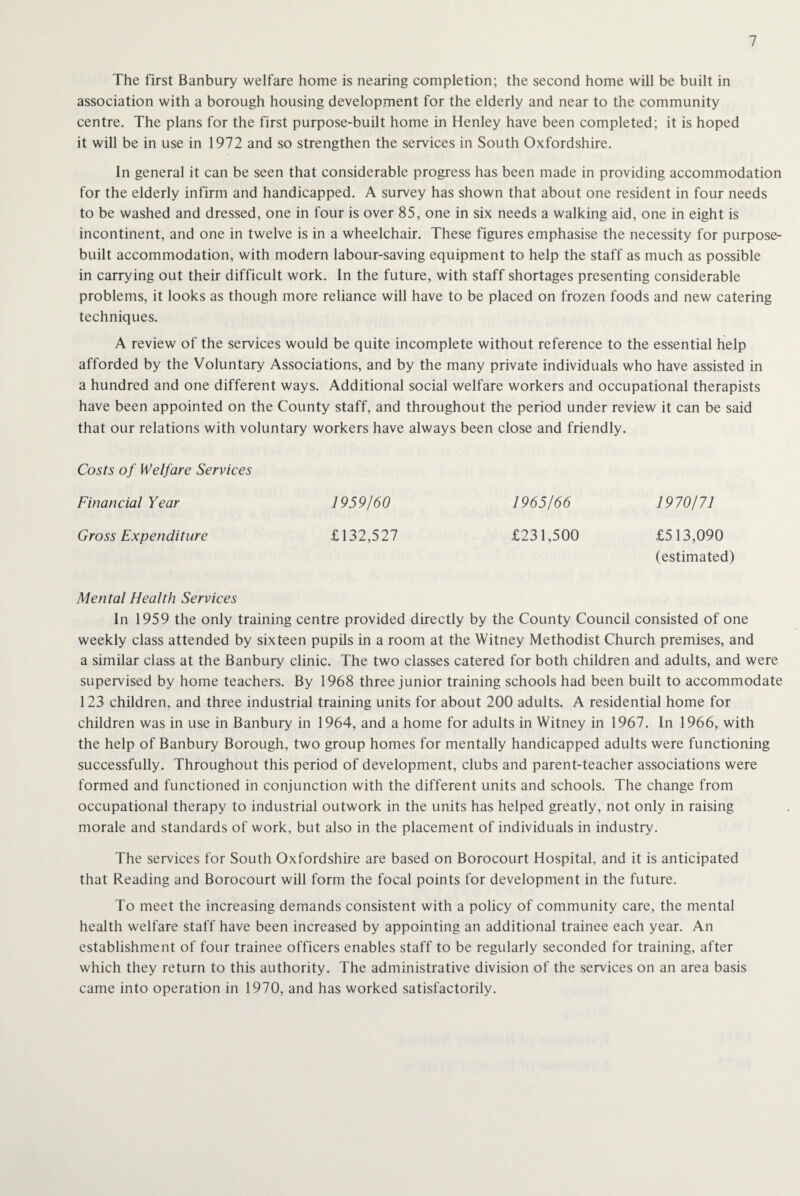 The first Banbury welfare home is nearing completion; the second home will be built in association with a borough housing development for the elderly and near to the community centre. The plans for the first purpose-built home in Henley have been completed; it is hoped it will be in use in 1972 and so strengthen the services in South Oxfordshire. In general it can be seen that considerable progress has been made in providing accommodation for the elderly infirm and handicapped. A survey has shown that about one resident in four needs to be washed and dressed, one in four is over 85, one in six needs a walking aid, one in eight is incontinent, and one in twelve is in a wheelchair. These figures emphasise the necessity for purpose- built accommodation, with modern labour-saving equipment to help the staff as much as possible in carrying out their difficult work. In the future, with staff shortages presenting considerable problems, it looks as though more reliance will have to be placed on frozen foods and new catering techniques. A review of the services would be quite incomplete without reference to the essential help afforded by the Voluntary Associations, and by the many private individuals who have assisted in a hundred and one different ways. Additional social welfare workers and occupational therapists have been appointed on the County staff, and throughout the period under review it can be said that our relations with voluntary workers have always been close and friendly. Costs of Welfare Services Financial Year 1959/60 1965/66 1970/71 Gross Expenditure £132,527 £231,500 £513,090 (estimated) Mental Health Services In 1959 the only training centre provided directly by the County Council consisted of one weekly class attended by sixteen pupils in a room at the Witney Methodist Church premises, and a similar class at the Banbury clinic. The two classes catered for both children and adults, and were supervised by home teachers. By 1968 three junior training schools had been built to accommodate 123 children, and three industrial training units for about 200 adults. A residential home for children was in use in Banbury in 1964, and a home for adults in Witney in 1967. In 1966, with the help of Banbury Borough, two group homes for mentally handicapped adults were functioning successfully. Throughout this period of development, clubs and parent-teacher associations were formed and functioned in conjunction with the different units and schools. The change from occupational therapy to industrial outwork in the units has helped greatly, not only in raising morale and standards of work, but also in the placement of individuals in industry. The services for South Oxfordshire are based on Borocourt Hospital, and it is anticipated that Reading and Borocourt will form the focal points for development in the future. To meet the increasing demands consistent with a policy of community care, the mental health welfare staff have been increased by appointing an additional trainee each year. An establishment of four trainee officers enables staff to be regularly seconded for training, after which they return to this authority. The administrative division of the services on an area basis came into operation in 1970, and has worked satisfactorily.