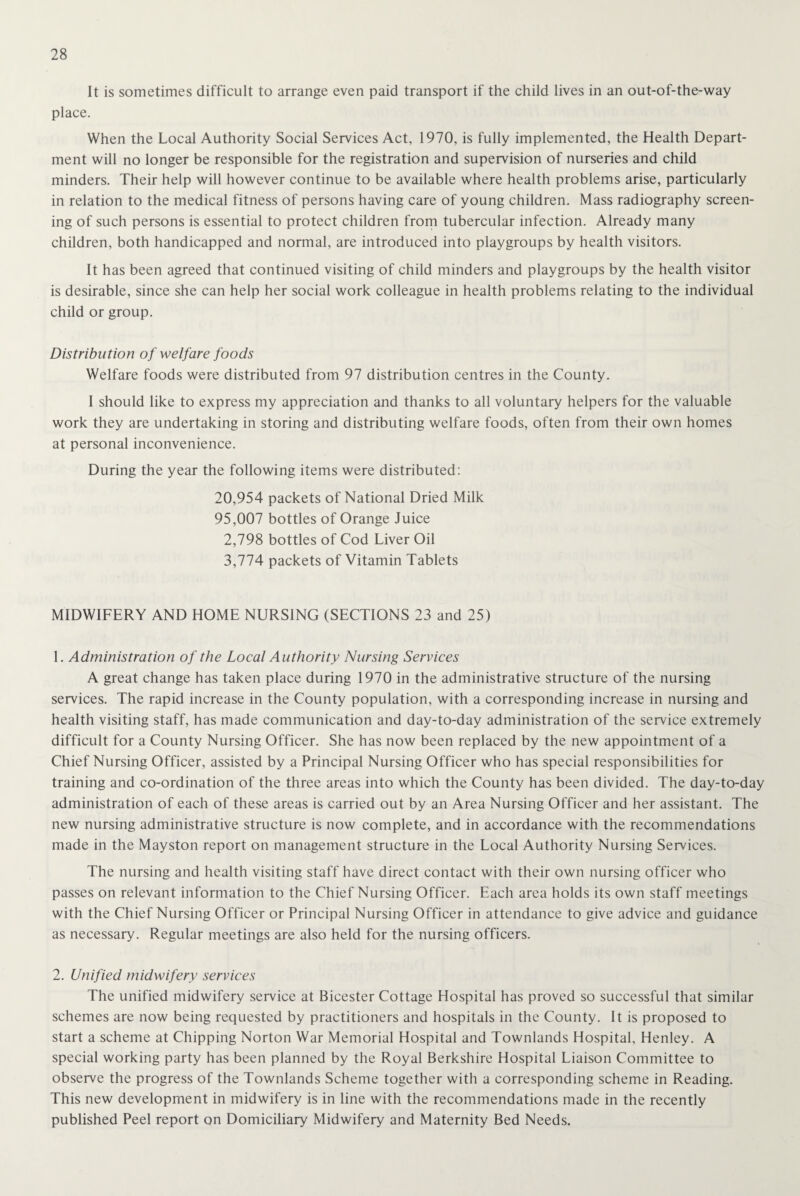 It is sometimes difficult to arrange even paid transport if the child lives in an out-of-the-way place. When the Local Authority Social Services Act, 1970, is fully implemented, the Health Depart¬ ment will no longer be responsible for the registration and supervision of nurseries and child minders. Their help will however continue to be available where health problems arise, particularly in relation to the medical fitness of persons having care of young children. Mass radiography screen¬ ing of such persons is essential to protect children from tubercular infection. Already many children, both handicapped and normal, are introduced into playgroups by health visitors. It has been agreed that continued visiting of child minders and playgroups by the health visitor is desirable, since she can help her social work colleague in health problems relating to the individual child or group. Distribution of welfare foods Welfare foods were distributed from 97 distribution centres in the County. I should like to express my appreciation and thanks to all voluntary helpers for the valuable work they are undertaking in storing and distributing welfare foods, often from their own homes at personal inconvenience. During the year the following items were distributed: 20,954 packets of National Dried Milk 95,007 bottles of Orange Juice 2,798 bottles of Cod Liver Oil 3,774 packets of Vitamin Tablets MIDWIFERY AND HOME NURSING (SECTIONS 23 and 25) 1. Administration of the Local Authority Nursing Services A great change has taken place during 1970 in the administrative structure of the nursing services. The rapid increase in the County population, with a corresponding increase in nursing and health visiting staff, has made communication and day-to-day administration of the service extremely difficult for a County Nursing Officer. She has now been replaced by the new appointment of a Chief Nursing Officer, assisted by a Principal Nursing Officer who has special responsibilities for training and co-ordination of the three areas into which the County has been divided. The day-to-day administration of each of these areas is carried out by an Area Nursing Officer and her assistant. The new nursing administrative structure is now complete, and in accordance with the recommendations made in the Mayston report on management structure in the Local Authority Nursing Services. The nursing and health visiting staff have direct contact with their own nursing officer who passes on relevant information to the Chief Nursing Officer. Each area holds its own staff meetings with the Chief Nursing Officer or Principal Nursing Officer in attendance to give advice and guidance as necessary. Regular meetings are also held for the nursing officers. 2. Unified midwifery services The unified midwifery service at Bicester Cottage Hospital has proved so successful that similar schemes are now being requested by practitioners and hospitals in the County. It is proposed to start a scheme at Chipping Norton War Memorial Hospital and Townlands Hospital, Henley. A special working party has been planned by the Royal Berkshire Hospital Liaison Committee to observe the progress of the Townlands Scheme together with a corresponding scheme in Reading. This new development in midwifery is in line with the recommendations made in the recently published Peel report on Domiciliary Midwifery and Maternity Bed Needs.