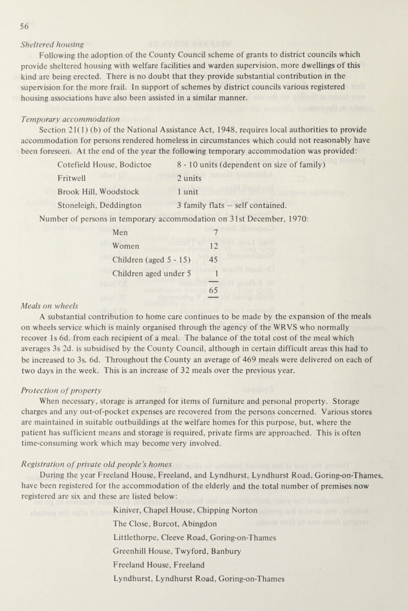 Sheltered housing Following the adoption of the County Council scheme of grants to district councils which provide sheltered housing with welfare facilities and warden supervision, more dwellings of this kind are being erected. There is no doubt that they provide substantial contribution in the supervision for the more frail. In support of schemes by district councils various registered housing associations have also been assisted in a similar manner. Temporary accommodation Section 21(1) (b) of the National Assistance Act, 1948, requires local authorities to provide accommodation for persons rendered homeless in circumstances which could not reasonably have been foreseen. At the end of the year the following temporary accommodation was provided: Cotefield House, Bodictoe 8-10 units (dependent on size of family) Fritwell 2 units Brook Hill, Woodstock 1 unit Stoneleigh, Deddington 3 family flats — self contained. Number of persons in temporary accommodation on 31st December, 1970: Men 7 Women 12 Children (aged 5-15) 45 Children aged under 5 1 65 Meals on wheels A substantial contribution to home care continues to be made by the expansion of the meals on wheels service which is mainly organised through the agency of the WRVS who normally recover Is 6d. from each recipient of a meal. The balance of the total cost of the meal which averages 3s 2d. is subsidised by the County Council, although in certain difficult areas this had to be increased to 3s. 6d. Throughout the County an average of 469 meals were delivered on each of two days in the week. This is an increase of 32 meals over the previous year. Protection of property When necessary, storage is arranged for items of furniture and personal property. Storage charges and any out-of-pocket expenses are recovered from the persons concerned. Various stores are maintained in suitable outbuildings at the welfare homes for this purpose, but, where the patient has sufficient means and storage is required, private firms are approached. This is often time-consuming work which may become very involved. Registration of private old people’s homes During the year Freeland House, Freeland, and Lyndhurst, Lyndhurst Road, Goring-on-Thames, have been registered for the accommodation of the elderly and the total number of premises now registered are six and these are listed below: Kiniver, Chapel House, Chipping Norton The Close, Burcot, Abingdon Littlethorpe, Cleeve Road, Goring-on-Thames Greenhill House, Twyford, Banbury Freeland House, Freeland Lyndhurst, Lyndhurst Road, Goring-on-Thames
