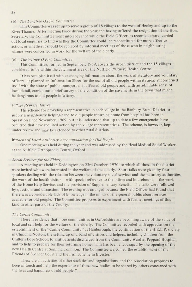(b) The Langtree O.P.W. Committee This Committee was set up to serve a group of 18 villages to the west of Henley and up to the River Thames. After meeting twice during the year and having suffered the resignation ot the Hon. Secretary, the Committee went into abeyance while the Field Officer, as recorded above, carried out local enquiries to find whether the Committee could be reconstituted for more effective action, or whether it should be replaced by informal meetings of those who in neighbouring villages were concerned in work for the welfare of the elderly. (c) The Witney O.P.W. Committee This Committee, formed in September, 1969, covers the urban district and the 15 villages considered to be within the catchment area of the Nuffield (Witney) Health Centre. It has occupied itself with exchanging information about the work of statutory and voluntary officers; it planned an Information Sheet for the use of all old people within its area; it concerned itself with the state of public transport as it affected old people and, with an admirable sense of local detail, carried out a brief survey of the condition of the pavements in the town that might be dangerous to old people in Witney. Village Representatives The scheme for providing a representative in each village in the Banbury Rural District to supply a neighbourly helping-hand to old people returning home from hospital has been in operation since November, 1969, but it is understood that up to date a few emergencies have occurred that have required action by the village representatives. The scheme, is however, kept under review and may be extended to other rural districts. Wardens of Local Authority Accommodation for Old People One meeting was held during the year and was addressed by the Head Medical Social Worker at the Nuffield Orthopaedic Centre, Oxford. Social Services for the Elderly A meeting was held in Deddington on 23rd October, 1970, to which all those in the district were invited who were interested in the welfare of the elderly. Short talks were given by four speakers dealing with the relation between the voluntary social services and the statutory authorities, the work of the health visitor — with special reference to the infirm and housebound — the work of the Home Help Service, and the provision of Supplementary Benefit. The talks were followed by questions and discussion. The evening was arranged because the Field Officer had found that there was a considerable lack of knowledge in the minds of the general public about services available for old people. The Committee proposes to experiment with further meetings of this kind in other parts of the County. The Caring Community There is evidence that more communities in Oxfordshire are becoming aware of the value of local and self help for the welfare of the elderly. The Committee recorded with appreciation the establishment of the “Caring Community” at Hanborough, the continuation of the H.E.L.P. society in Chipping Norton, the setting up of a band of visitors and helpers, including children from the Chiltern Edge School, to visit patients discharged from the Community Ward at Peppard Hospital, and to help to prepare for their returning home. This has been encouraged by the opening of the new Health Centre at Sonning Common. The Committee welcomed the establishment of the Friends of Spencer Court and the Fish Scheme in Bicester. These are all activities of other societies and organisations, and the Association proposes to keep in touch and help the experience of these new bodies to be shared by others concerned with the lives and happiness of old people.”