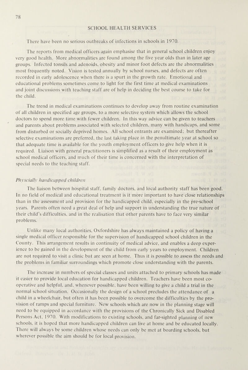 SCHOOL HEALTH SERVICES There have been no serious outbreaks of infections in schools in 1970. The reports from medical officers again emphasise that in general school children enjoy very good health. More abnormalities are found among the five year olds than in later age groups. Infected tonsils and adenoids, obesity and minor foot defects are the abnormalities most frequently noted. Vision is tested annually by school nurses, and defects are often recorded in early adolescence when there is a spurt in the growth rate. Emotional and educational problems sometimes come to light for the first time at medical examinations and joint discussions with teaching staff are of help in deciding the best course to take for the child. The trend in medical examinations continues to develop away from routine examination of all children in specified age groups, to a more selective system which allows the school doctors to spend more time with fewer children. In this way advice can be given to teachers and parents about problems associated with selected children, many with handicaps, and some from disturbed or socially deprived homes. All school entrants are examined; but thereafter selective examinations are preferred, the last taking place in the penultimate year at school so that adequate time is available for the youth employment officers to give help when it is required. Liaison with general practitioners is simplified as a result of their employment as school medical officers, and much of their time is concerned with the interpretation of special needs to the teaching staff. Physcially handicapped children The liaison between hospital staff, family doctors, and local authority staff has been good. In no field of medical and educational treatment is it more important to have close relationships than in the assessment and provision for the handicapped child, especially in the pre-school years. Parents often need a great deal of help and support in understanding the true nature of their child’s difficulties, and in the realisation that other parents have to face very similar problems. Unlike many local authorities, Oxfordshire has always maintained a policy of having a single medical officer responsible for the supervision of handicapped school children in the County. This arrangement results in continuity of medical advice, and enables a deep exper¬ ience to be gained in the development of the child from early years to employment. Children are not required to visit a clinic but are seen at home. Thus it is possible to assess the needs and the problems in familiar surroundings which promote close understanding with the parents. The increase in numbers of special classes and units attached to primary schools has made it easier to provide local education for handicapped children. Teachers have been most co¬ operative and helpful, and. whenever possible, have been willing to give a child a trial in the normal school situation. Occasionally the design of a school precludes the attendance of a child in a wheelchair, but often it has been possible to overcome the difficulties by the pro¬ vision of ramps and special furniture. New schools which are now in the planning stage will need to be equipped in accordance with the provisions of the Chronically Sick and Disabled Persons Act, 1970. With modifications to existing schools, and far-sighted planning of new schools, it is hoped that more handicapped children can live at home and be educated locally. There will always be some children whose needs can only be met at boarding schools, but wherever possible the aim should be for local provision.