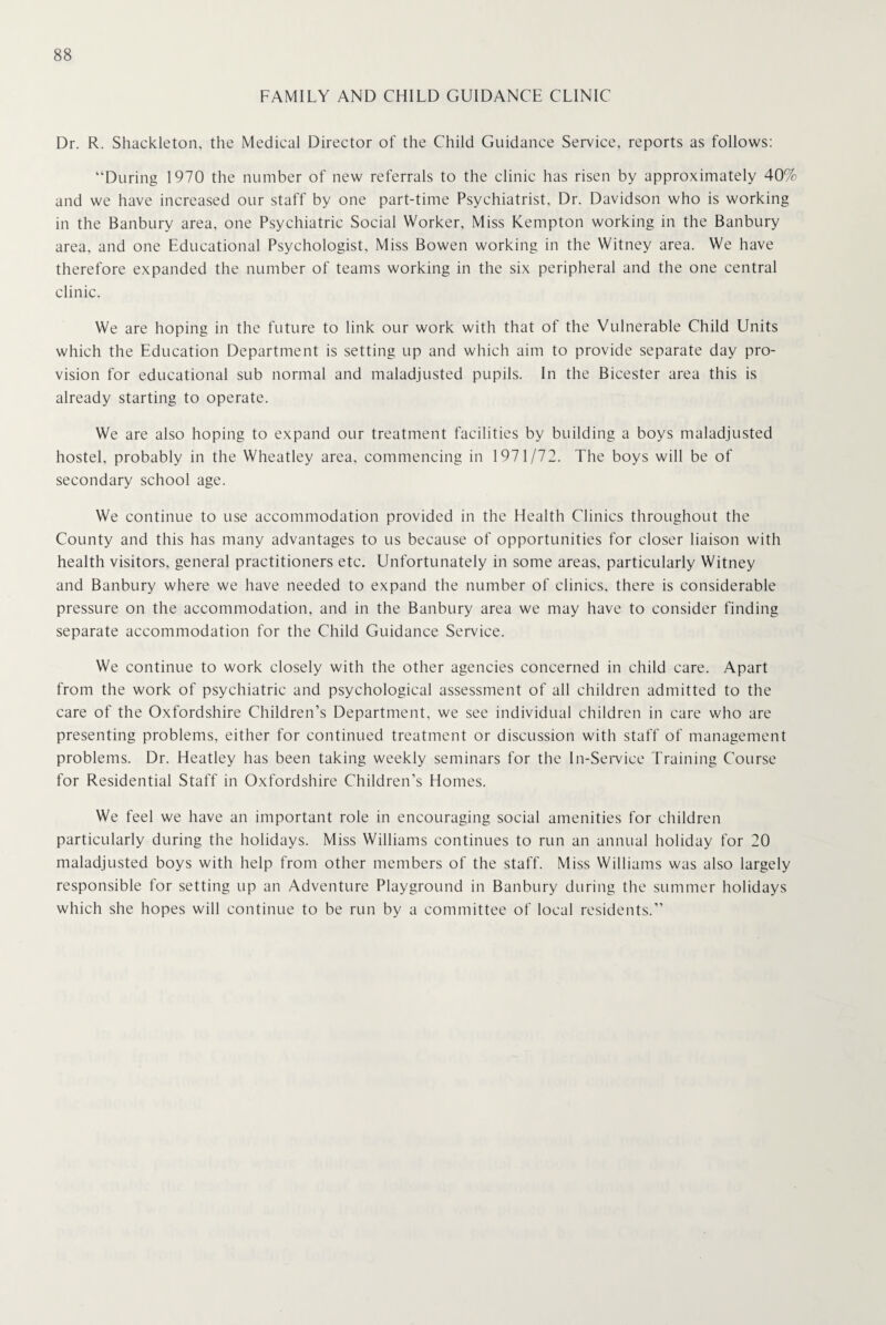 FAMILY AND CHILD GUIDANCE CLINIC Dr. R. Shackleton, the Medical Director of the Child Guidance Service, reports as follows: “During 1970 the number of new referrals to the clinic has risen by approximately 40% and we have increased our staff by one part-time Psychiatrist, Dr. Davidson who is working in the Banbury area, one Psychiatric Social Worker, Miss Kempton working in the Banbury area, and one Educational Psychologist, Miss Bowen working in the Witney area. We have therefore expanded the number of teams working in the six peripheral and the one central clinic. We are hoping in the future to link our work with that of the Vulnerable Child Units which the Education Department is setting up and which aim to provide separate day pro¬ vision for educational sub normal and maladjusted pupils. In the Bicester area this is already starting to operate. We are also hoping to expand our treatment facilities by building a boys maladjusted hostel, probably in the Wheatley area, commencing in 1971/72. The boys will be of secondary school age. We continue to use accommodation provided in the Health Clinics throughout the County and this has many advantages to us because of opportunities for closer liaison with health visitors, general practitioners etc. Unfortunately in some areas, particularly Witney and Banbury where we have needed to expand the number of clinics, there is considerable pressure on the accommodation, and in the Banbury area we may have to consider finding separate accommodation for the Child Guidance Service. We continue to work closely with the other agencies concerned in child care. Apart from the work of psychiatric and psychological assessment of all children admitted to the care of the Oxfordshire Children’s Department, we see individual children in care who are presenting problems, either for continued treatment or discussion with staff of management problems. Dr. Heatley has been taking weekly seminars for the In-Service Training Course for Residential Staff in Oxfordshire Children’s Homes. We feel we have an important role in encouraging social amenities for children particularly during the holidays. Miss Williams continues to run an annual holiday for 20 maladjusted boys with help from other members of the staff. Miss Williams was also largely responsible for setting up an Adventure Playground in Banbury during the summer holidays which she hopes will continue to be run by a committee of local residents.”