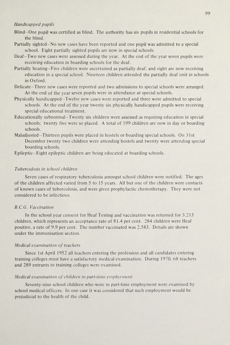 Handicapped pupils Blind—One pupil was certified as blind. The authority has six pupils in residential schools for the blind. Partially sighted-No new cases have been reported and one pupil was admitted to a special school. Eight partially sighted pupils are now in special schools. Deaf—Two new cases were assessed during the year. At the end of the year seven pupils were receiving education in boarding schools for the deaf. Partially hearing—Five children were ascertained as partially deaf, and eight are now receiving education in a special school. Nineteen children attended the partially deaf unit in schools in Oxford. Delicate—Three new cases were reported and two admissions to special schools were arranged. At the end of the year seven pupils were in attendance at special schools. Physically handicapped—Twelve new cases were reported and three were admitted to special schools. At the end of the year twenty six physically handicapped pupils were receiving special educational treatment. Educationally subnormal—Twenty six children were assessed as requiring education in special schools; twenty five were so placed. A total of 199 children are now in day or boarding schools. Maladjusted—Thirteen pupils were placed in hostels or boarding special schools. On 3 1st December twenty two children were attending hostels and twenty were attending special boarding schools. Epileptic—Eight epileptic children are being educated at boarding schools. Tuberculosis in school children Seven cases of respiratory tuberculosis amongst school children were notified. The ages of the children affected varied from 5 to 15 years. All but one of the children were contacts of known cases of tuberculosis, and were given prophylactic chemotherapy. They were not considered to be infectious. B.C.G. Vaccination In the school year consent for Heaf Testing and vaccination was returned for 3,213 children, which represents an acceptance rate of 81.4 per cent. 284 children were Heaf positive, a rate of 9.9 per cent. The number vaccinated was 2,583. Details are shown under the immunisation section. Medical examination of teachers Since 1st April 1952 all teachers entering the profession and all candidates entering training colleges must have a satisfactory medical examination. During 1970, 68 teachers and 289 entrants to training colleges were examined. Medical examination of children in part-time employment Seventy-nine school children who were in part-time employment were examined by school medical officers. In one case it was considered that such employment would be prejudicial to the health of the child.