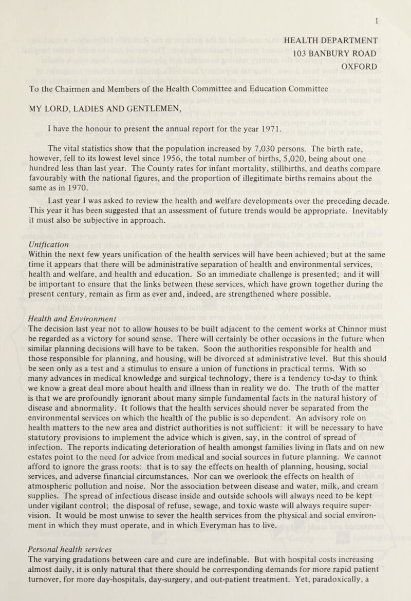 HEALTH DEPARTMENT 103 BANBURY ROAD OXFORD To the Chairmen and Members of the Health Committee and Education Committee MY LORD, LADIES AND GENTLEMEN, I have the honour to present the annual report for the year 1971. The vital statistics show that the population increased by 7,030 persons. The birth rate, however, fell to its lowest level since 1956, the total number of births, 5,020, being about one hundred less than last year. The County rates for infant mortality, stillbirths, and deaths compare favourably with the national figures, and the proportion of illegitimate births remains about the same as in 1970. Last year I was asked to review the health and welfare developments over the preceding decade. This year it has been suggested that an assessment of future trends would be appropriate. Inevitably it must also be subjective in approach. Unification Within the next few years unification of the health services will have been achieved; but at the same time it appears that there will be administrative separation of health and environmental services, health and welfare, and health and education. So an immediate challenge is presented; and it will be important to ensure that the links between these services, which have grown together during the present century, remain as firm as ever and, indeed, are strengthened where possible. Health and Environment The decision last year not to allow houses to be built adjacent to the cement works at Chinnor must be regarded as a victory for sound sense. There will certainly be other occasions in the future when similar planning decisions will have to be taken. Soon the authorities responsible for health and those responsible for planning, and housing, will be divorced at administrative level. But this should be seen only as a test and a stimulus to ensure a union of functions in practical terms. With so many advances in medical knowledge and surgical technology, there is a tendency to-day to think we know a great deal more about health and illness than in reality we do. The truth of the matter is that we are profoundly ignorant about many simple fundamental facts in the natural history of disease and abnormality. It follows that the health services should never be separated from the environmental services on which the health of the public is so dependent. An advisory role on health matters to the new area and district authorities is not sufficient: it will be necessary to have statutory provisions to implement the advice which is given, say, in the control of spread of infection. The reports indicating deterioration of health amongst families living in flats and on new estates point to the need for advice from medical and social sources in future planning. We cannot afford to ignore the grass roots: that is to say the effects on health of planning, housing, social services, and adverse financial circumstances. Nor can we overlook the effects on health of atmospheric pollution and noise. Nor the association between disease and water, milk, and cream supplies. The spread of infectious disease inside and outside schools will always need to be kept under vigilant control; the disposal of refuse, sewage, and toxic waste will always require super¬ vision. It would be most unwise to sever the health services from the physical and social environ¬ ment in which they must operate, and in which Everyman has to live. Personal health services The varying gradations between care and cure are indefinable. But with hospital costs increasing almost daily, it is only natural that there should be corresponding demands for more rapid patient turnover, for more day-hospitals, day-surgery, and out-patient treatment. Yet, paradoxically, a