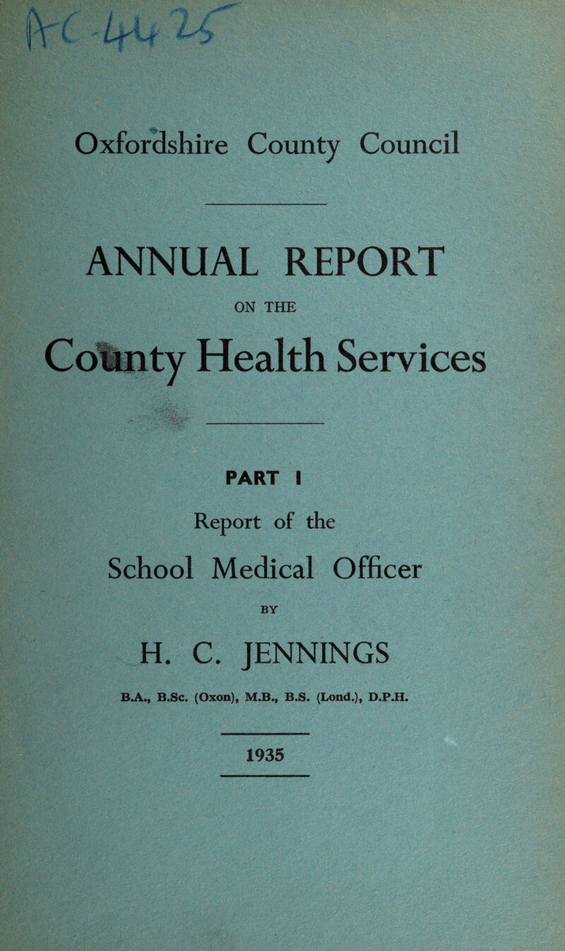 ANNUAL REPORT ON THE County Health Services PART I Report of the School Medical Officer BY H. C. JENNINGS BA., B.Sc. (Oxon), M.B., B.S. (Lond.), D.P.H. 1935
