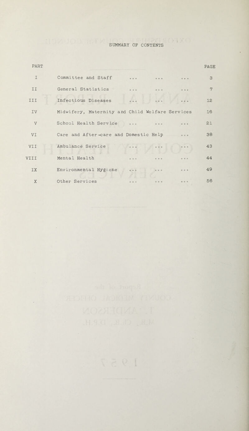 SUMMARY OP CONTENTS PART I Committee and Staff o o o o o o coo PAGE 3 II General Statistics o o o o o o O O 0 7 III Infectious Diseases o o o o o o coo 12 IV Midwifery, Maternity and Child Welfare Services 16 V School Health Service o o o o o o o o o 21 VI Care and After-care and Domestic Help o o o 38 VII Ambulance Service o o o o o o o o o 43 VIII Mental Health o o o o o o o o o 44 IX Environmental Hygiene O O 0 o o o o o o 49 Other Services 56