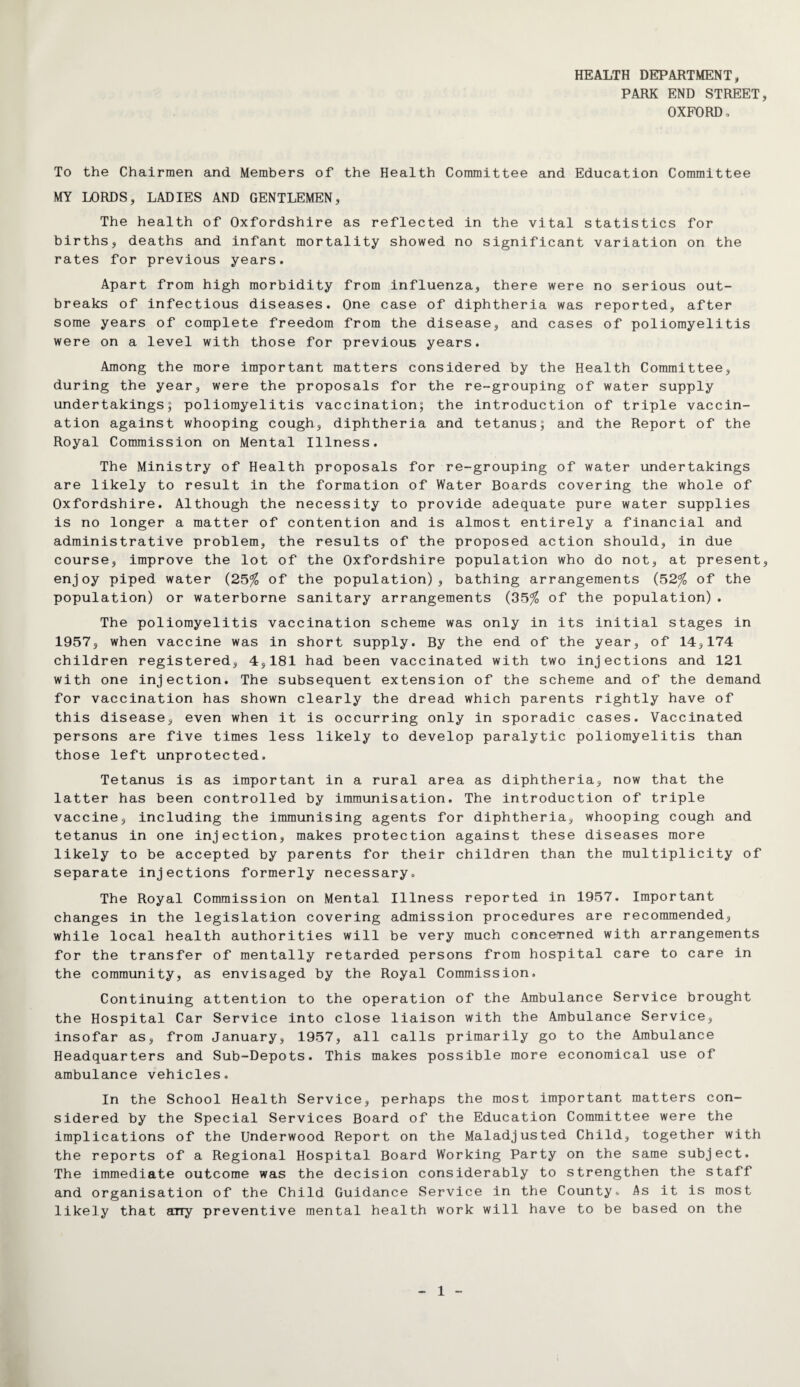 HEALTH DEPARTMENT, PARK END STREET, OXFORD o To the Chairmen and Members of the Health Committee and Education Committee MY LORDS, LADIES AND GENTLEMEN, The health of Oxfordshire as reflected in the vital statistics for births, deaths and infant mortality showed no significant variation on the rates for previous years. Apart from high morbidity from influenza, there were no serious out¬ breaks of infectious diseases. One case of diphtheria was reported, after some years of complete freedom from the disease, and cases of poliomyelitis were on a level with those for previous years. Among the more important matters considered by the Health Committee, during the year, were the proposals for the re-grouping of water supply undertakings; poliomyelitis vaccination; the introduction of triple vaccin¬ ation against whooping cough, diphtheria and tetanus; and the Report of the Royal Commission on Mental Illness. The Ministry of Health proposals for re-grouping of water undertakings are likely to result in the formation of Water Boards covering the whole of Oxfordshire. Although the necessity to provide adequate pure water supplies is no longer a matter of contention and is almost entirely a financial and administrative problem, the results of the proposed action should, in due course, improve the lot of the Oxfordshire population who do not, at present, enjoy piped water (25% of the population), bathing arrangements (52% of the population) or waterborne sanitary arrangements (35% of the population). The poliomyelitis vaccination scheme was only in its initial stages in 1957, when vaccine was in short supply. By the end of the year, of 14,174 children registered, 4,181 had been vaccinated with two injections and 121 with one injection. The subsequent extension of the scheme and of the demand for vaccination has shown clearly the dread which parents rightly have of this disease, even when it is occurring only in sporadic cases. Vaccinated persons are five times less likely to develop paralytic poliomyelitis than those left unprotected. Tetanus is as important in a rural area as diphtheria, now that the latter has been controlled by immunisation. The introduction of triple vaccine, including the immunising agents for diphtheria, whooping cough and tetanus in one injection, makes protection against these diseases more likely to be accepted by parents for their children than the multiplicity of separate injections formerly necessary. The Royal Commission on Mental Illness reported in 1957. Important changes in the legislation covering admission procedures are recommended, while local health authorities will be very much concerned with arrangements for the transfer of mentally retarded persons from hospital care to care in the community, as envisaged by the Royal Commission. Continuing attention to the operation of the Ambulance Service brought the Hospital Car Service into close liaison with the Ambulance Service, insofar as, from January, 1957, all calls primarily go to the Ambulance Headquarters and Sub-Depots. This makes possible more economical use of ambulance vehicles. In the School Health Service, perhaps the most important matters con¬ sidered by the Special Services Board of the Education Committee were the implications of the Underwood Report on the Maladjusted Child, together with the reports of a Regional Hospital Board Working Party on the same subject. The immediate outcome was the decision considerably to strengthen the staff and organisation of the Child Guidance Service in the County. As it is most likely that any preventive mental health work will have to be based on the