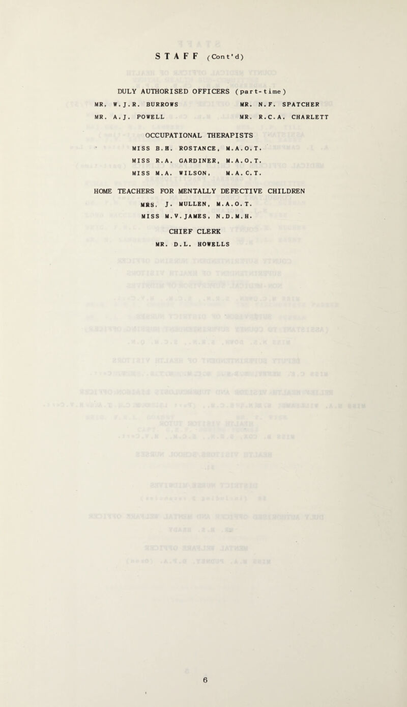 S T A F F (Cont’d) DULY AUTHORISED OFFICERS (part-time) MR. W.J.R. BURROWS MR. N.F. SPATCHER MR. A.J. POWELL MR. R.C.A. CHARLETT OCCUPATIONAL THERAPISTS MISS B.H. ROSTANCE, M.A.O.T. MISS R.A. GARDINER, M.A.O.T. MISS M.A. WILSON. M.A.C.T. HOME TEACHERS FOR MENTALLY DEFECTIVE CHILDREN MRS. J* MULLEN, M.A.O.T. MISS M.V.JAMES, N.D.M.H. CHIEF CLERK MR. D.L. HOWELLS