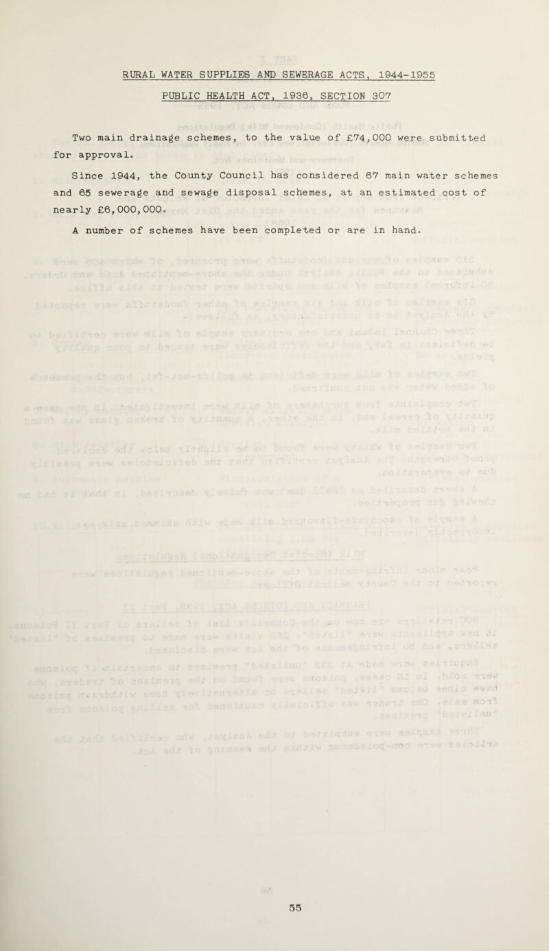 RURAL WATER SUPPLIES AND SEWERAGE ACTS, 1944-1955 PUBLIC HEALTH ACT, 1936, SECTION 307 Two main drainage schemes, to the value of £74,000 were submitted for approval. Since 1944, the County Council has considered 67 main water schemes and 65 sewerage and sewage disposal schemes, at an estimated cost of nearly £6,000,000. A number of schemes have been completed or are in hand.