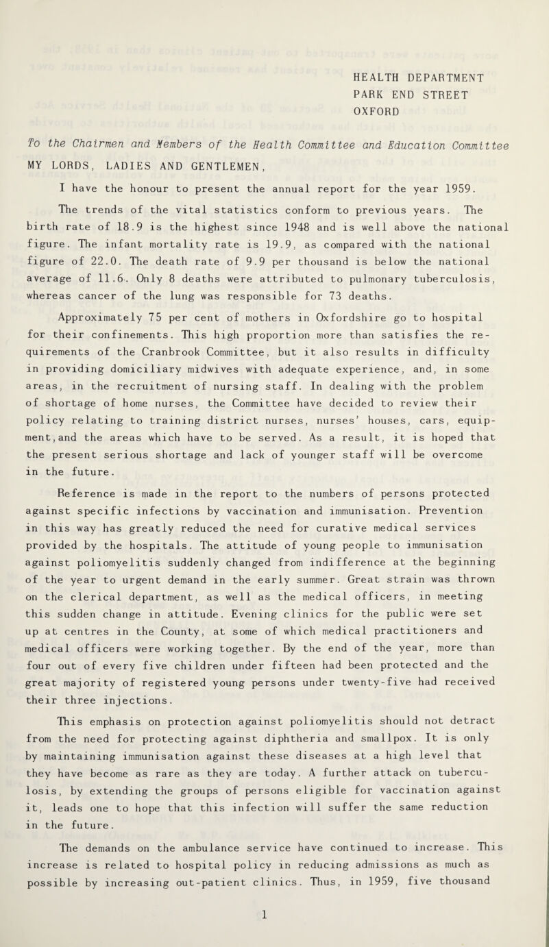 HEALTH DEPARTMENT PARK END STREET OXFORD To the Chairmen and Members of the Health Committee and Education Committee MY LORDS, LADIES AND GENTLEMEN, I have the honour to present the annual report for the year 1959. The trends of the vital statistics conform to previous years. The birth rate of 18.9 is the highest since 1948 and is well above the national figure. The infant mortality rate is 19.9, as compared with the national figure of 22.0. The death rate of 9.9 per thousand is below the national average of 11.6. Only 8 deaths were attributed to pulmonary tuberculosis, whereas cancer of the lung was responsible for 73 deaths. Approximately 75 per cent of mothers in Oxfordshire go to hospital for their confinements. This high proportion more than satisfies the re¬ quirements of the Cranbrook Committee, but it also results in difficulty in providing domiciliary midwives with adequate experience, and, in some areas, in the recruitment of nursing staff. In dealing with the problem of shortage of home nurses, the Committee have decided to review their policy relating to training district nurses, nurses’ houses, cars, equip¬ ment, and the areas which have to be served. As a result, it is hoped that the present serious shortage and lack of younger staff will be overcome in the future. Reference is made in the report to the numbers of persons protected against specific infections by vaccination and immunisation. Prevention in this way has greatly reduced the need for curative medical services provided by the hospitals. The attitude of young people to immunisation against poliomyelitis suddenly changed from indifference at the beginning of the year to urgent demand in the early summer. Great strain was thrown on the clerical department, as well as the medical officers, in meeting this sudden change in attitude. Evening clinics for the public were set up at centres in the County, at some of which medical practitioners and medical officers were working together. By the end of the year, more than four out of every five children under fifteen had been protected and the great majority of registered young persons under twenty-five had received their three injections. This emphasis on protection against poliomyelitis should not detract from the need for protecting against diphtheria and smallpox. It is only by maintaining immunisation against these diseases at a high level that they have become as rare as they are today. A further attack on tubercu¬ losis, by extending the groups of persons eligible for vaccination against it, leads one to hope that this infection will suffer the same reduction in the future. The demands on the ambulance service have continued to increase. This increase is related to hospital policy in reducing admissions as much as possible by increasing out-patient clinics. Thus, in 1959, five thousand