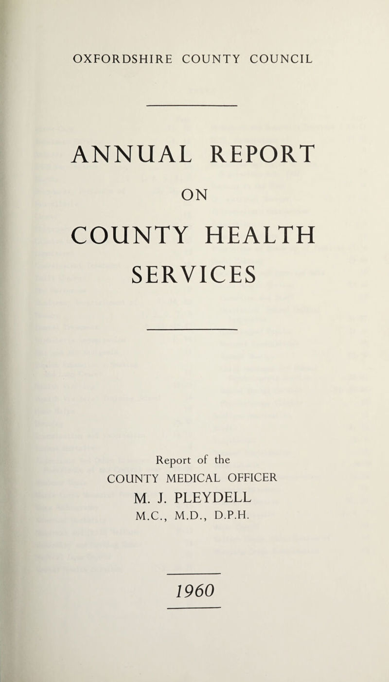 OXFORDSHIRE COUNTY COUNCIL ANNUAL REPORT ON COUNTY HEALTH SERVICES Report of the COUNTY MEDICAL OFFICER M. J. PLEYDELL M.C., M.D., D.P.H. I960