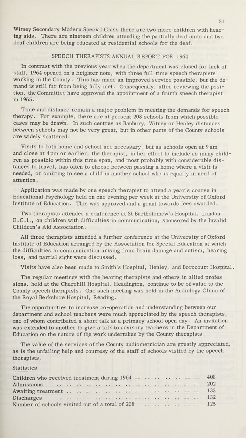 Witney Secondary Modem Special Class there are two more children with hear¬ ing aids. There are nineteen children attending the partially deaf units and two deaf children are being educated at residential schools for the deaf. SPEECH THERAPISTS ANNUAL REPORT FOR 1964 In contrast with the previous year when the department was closed for lack of staff, 1964 opened on a brighter note, with three full-time speech therapists working in the County. This has made an improved service possible, but the de¬ mand is still far from being fully met. Consequently, after reviewing the posi¬ tion, the Committee have approved the appointment of a fourth speech therapist in 1965. Time and distance remain a major problem in meeting the demands for speech therapy. For example, there are at present 208 schools from which possible cases may be drawn. In such centres as Banbury, Witney or Henley distances between schools may not be very great, but in other parts of the County schools are widely scattered. Visits to both home and school are necessary, but as schools open at 9 am and close at 4pm or earlier, the therapist, in her effort to include as many child¬ ren as possible within this time span, and most probably with considerable dis¬ tances to travel, has often to choose between passing a home where a visit is needed, or omitting to see a child in another school who is equally in need of attention. Application was made by one speech therapist to attend a year's course in Educational Psychology held on one evening per week at the University of Oxford Institute of Education. This was approved and a grant towards fees awarded. Two therapists attended a conference at St Bartholomew's Hospital, London E.C.I., on children with difficulties in communication, sponsored by the Invalid Children's Aid Association. All three therapists attended a further conference at the University of Oxford Institute of Education arranged by the Association for Special Education at which i the difficulties in communication arising from brain damage and autism, hearing loss, and partial sight were discussed. Visits have also been made to Smith's Hospital, Henley, and Borocourt Hospital. The regular meetings with the hearing therapists and others in allied profes¬ sions, held at the Churchill Hospital, Headington, continue to be of value to the County speech therapists. One such meeting was held in the Audiology Clinic of the Royal Berkshire Hospital, Reading. The opportunities to increase co-operation and understanding between our department and school teachers were much appreciated by the speech therapists, one of whom contributed a short talk at a primary school open day. An invitation was extended to another to give a talk to advisory teachers in the Department of Education on the nature of the work undertaken by the County therapists . The value of the services of the County audiometrician are greatly appreciated, as is the unfailing help and courtesy of the staff of schools visited by the speech therapists. Statistics Children who received treatment during 1964 . 408 Admissions . 202 Awaiting treatment. 133 Discharges . 132 Number of schools visited out of a total of 208 125