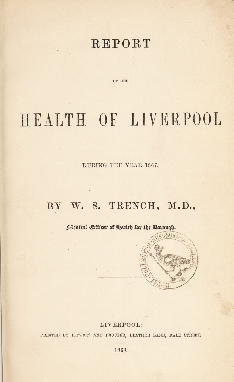REPORT OP THE HEALTH OF LIVERPOOL DURING THE YEAR 1867, BY W. S. TRENCH, M.D., fHetrtcal <£Mftcer of for tje 23o LIVERPOOL: PRINTED BY HEWS ON- AND PROCTER, LEATHER LANE, DALE STREET. 1868,