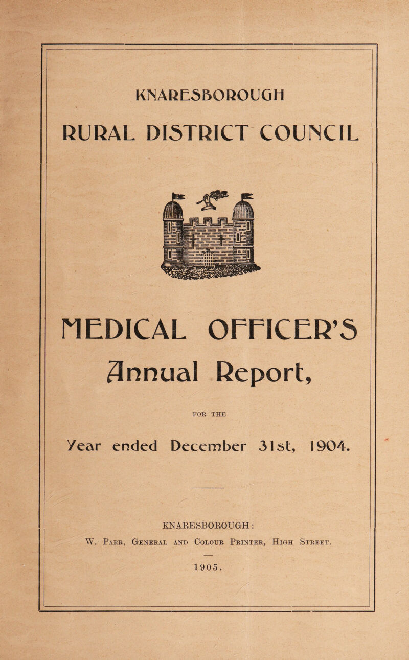RURAL DISTRICT COUNCIL MEDICAL OFFICER’S 3nnual Report, FOR THE /ear ended December 31st, 1904. KNARESBOROUGH: W. Parr, General and Colour Printer, High Street. 1905.