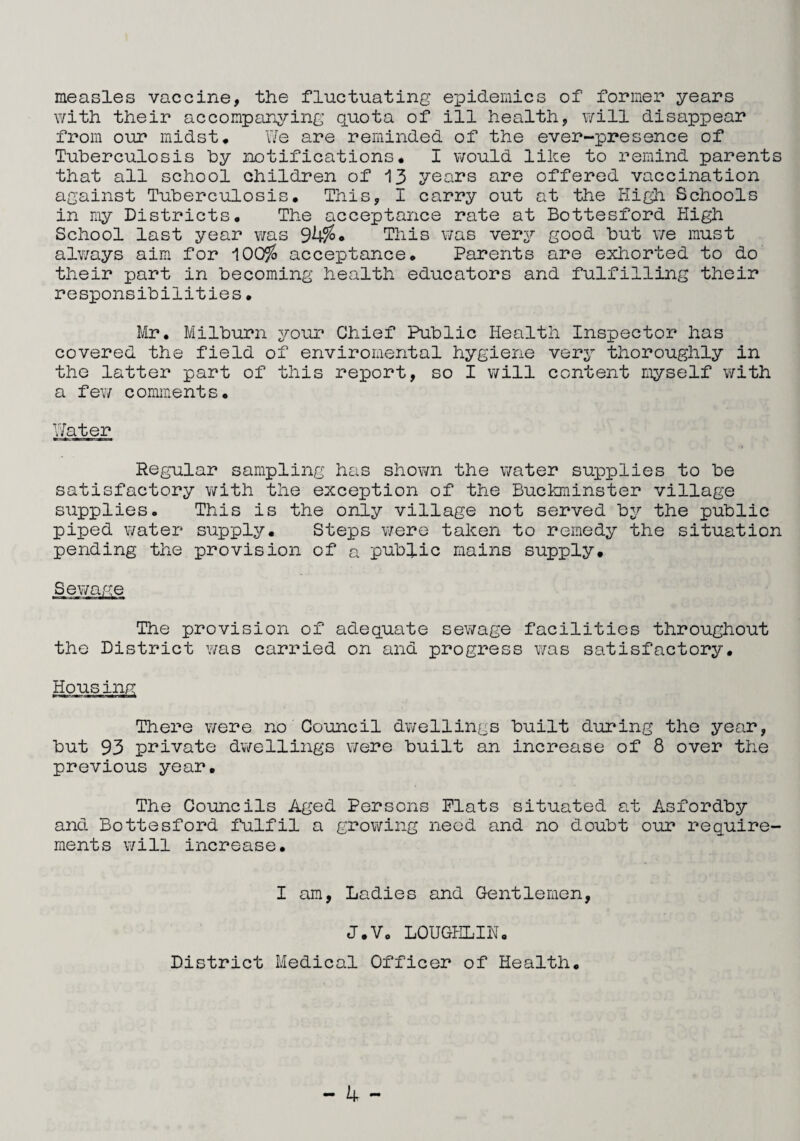 measles vaccine, the fluctuating epidemics of former years with their accompanying quota of ill health, will disappear from our midst* We are reminded of the ever-presence of Tuberculosis by notifications. I would like to remind parents that all school children of 13 years are offered vaccination against Tuberculosis. This, I carry out at the High Schools in my Districts. The acceptance rate at Bottesford High School last year was 9b%* This was very good but we must always aim for 100% acceptance. Parents are exhorted to do their part in becoming health educators and fulfilling their responsibilities. Mr. Milburn your Chief Public Health Inspector has covered the field of enviromental hygiene very thoroughly in the latter part of this report, so I will content myself with a few comments. Water Regular sampling has shown the water supplies to be satisfactory with the exception of the Buckminster village supplies. This is the only village not served by the public piped water supply. Steps were taken to remedy the situation pending the provision of a public mains supply. Sewage The provision of adequate sewage facilities throughout the District was carried on and progress was satisfactory. Housing There were no Council dwellings built during the year, but 93 private dwellings v/ere built an increase of 8 over the previous year. The Councils Aged Persons Plats situated at Asfordby and Bottesford fulfil a growing need and no doubt our require¬ ments will increase. I am, Ladies and Gentlemen, J.V. LOUGKLIN. District Medical Officer of Health.